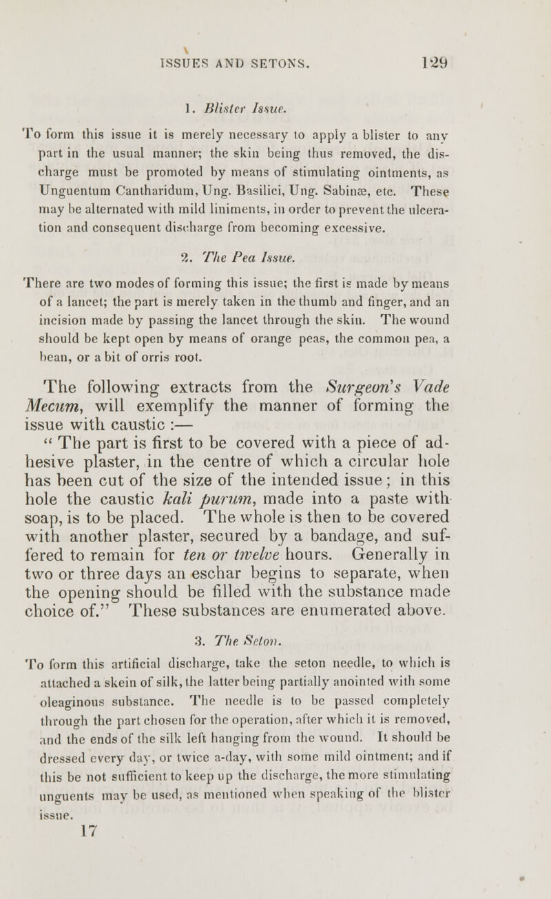 1. Blister Issue. To form this issue it is merely necessary to apply a blister to any part in the usual manner; the skin being thus removed, the dis- charge must be promoted by means of stimulating ointments, as Unguentum Cantharidum, Ung. Basilici, Ung. Sabinae, etc. These may be alternated with mild liniments, in order to prevent the ulcera- tion and consequent discharge from becoming excessive. 2. The Pea Issue. There are two modes of forming this issue; the first is made by means of a lancet; the part is merely taken in the thumb and finger, and an incision made by passing the lancet through the skin. The wound should be kept open by means of orange peas, the common pea, a bean, or a bit of orris root. The following extracts from the Surgeon's Vade Mecum, will exemplify the manner of forming the issue with caustic :—  The part is first to be covered with a piece of ad- hesive plaster, in the centre of which a circular hole has been cut of the size of the intended issue; in this hole the caustic kali purum, made into a paste with soap, is to be placed. The whole is then to be covered with another plaster, secured by a bandage, and suf- fered to remain for ten or twelve hours. Generally in two or three days an eschar begins to separate, when the opening should be filled with the substance made choice of. These substances are enumerated above. 3. The Seton. To form this artificial discharge, take the seton needle, to which is attached a skein of silk, the latter being partially anointed with some oleaginous substance. The needle is to be passed completely through the part chosen for the operation, after which it is removed, and the ends of the silk left hanging from the wound. It should be dressed every day, or twice a-day, with some mild ointment; and if this be not sufficient to keep up the discharge, the more stimulating unguents may be used, as mentioned when speaking of the blister issue. 17