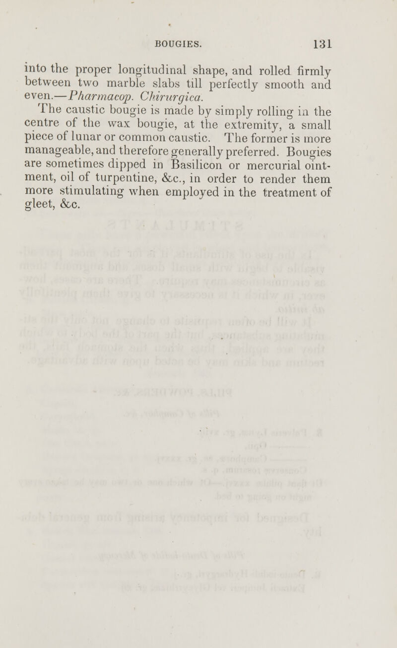 into the proper longitudinal shape, and rolled firmly between two marble slabs till perfectly smooth and even.—Pharmacup. Chirurgica. The caustic bougie is made by simply rolling in the centre of the wax bougie, at the extremity, a small piece of lunar or common caustic. The former is more manageable, and therefore generally preferred. Bougies are sometimes dipped in Basilicon or mercurial oint- ment, oil of turpentine, &c, in order to render them more stimulating when employed in the treatment of