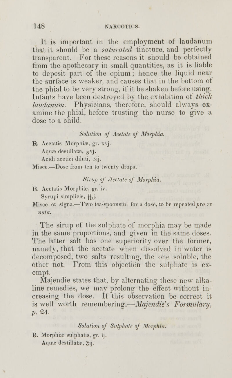 It is important in the employment of laudanum that it should be a saturated tincture, and perfectly transparent. For these reasons it should be obtained from the apothecary in small quantities, as it is liable to deposit part of the opium; hence the liquid near the surface is weaker, and causes that in the bottom of the phial to be very strong, if it be shaken before using. Infants have been destroyed by the exhibition of thick laudanum. Physicians, therefore, should always ex- amine the phial, before trusting the nurse to give a dose to a child. Solution of Acetate of Morphia. R. Acetatis Morphiae, gr. xvj. Aquae destillatae, ^vj. Acidi acetici diluti, 3ij, Misce.—Dose from ten to twenty drops. Sirup of JJcetale of Morphia. R. Acetatis Morphicc, gr. iv. Syrupi simplicis, f^j. Misce et signa.—Two tea-spoonsful for a dose, to be repeated pro re nata. The sirup of the sulphate of morphia may be made in the same proportions, and given in the same doses. The latter salt has one superiority over the former, namely, that the acetate when dissolved in water is decomposed, two salts resulting, the one soluble, the other not. From this objection the sulphate is ex- empt. Majendie states that, by alternating these new alka- line remedies, we may prolong the effect without in- creasing the dose. If this Observation be correct it is well worth remembering.—Majendie's Formulary, p. 24. Solution of Sulphate of Morphia. R. Morphiae sulphatis, gr. ij. Aquae destillatap, 3ij-