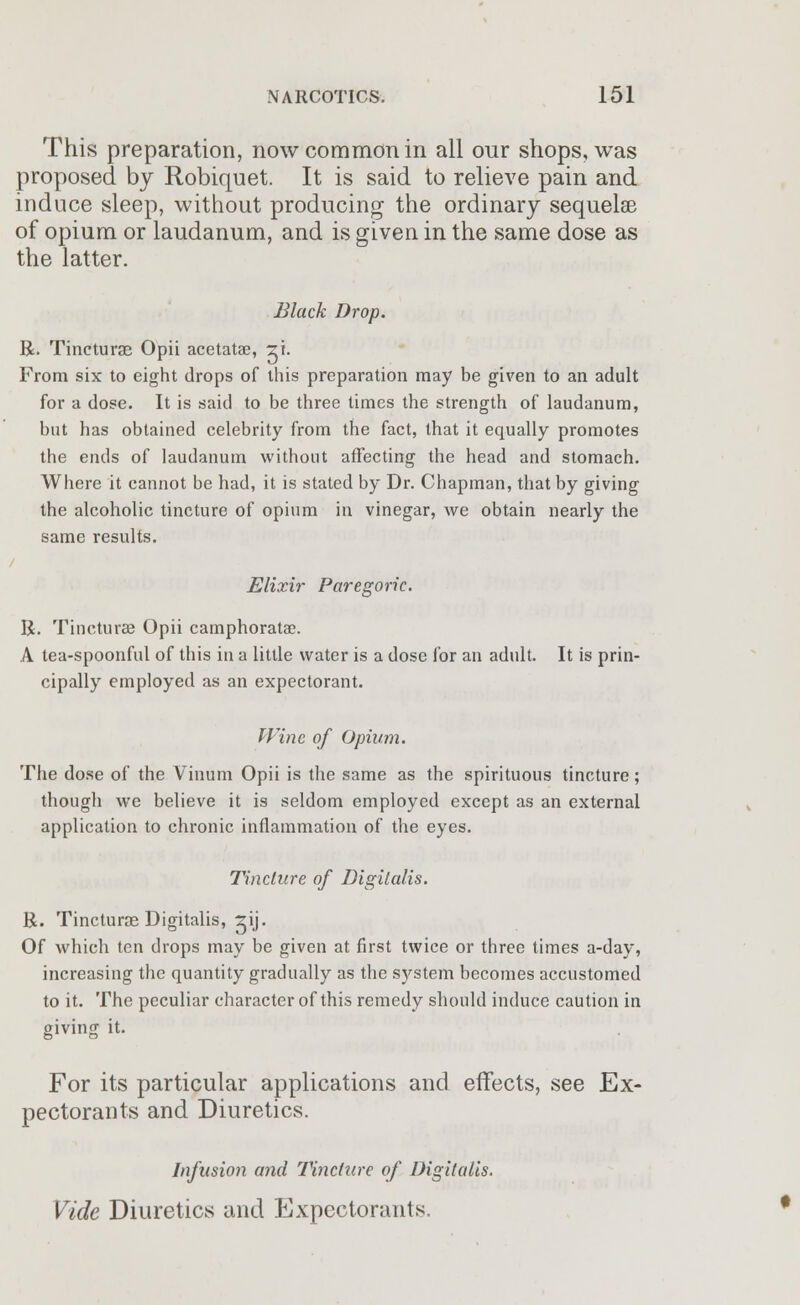 This preparation, now common in all our shops, was proposed by Robiquet. It is said to relieve pain and induce sleep, without producing the ordinary sequelae of opium or laudanum, and is given in the same dose as the latter. Black Drop. R. Tincturae Opii acetatae, zi. From six to eight drops of this preparation may be given to an adult for a dose. It is said to be three times the strength of laudanum, but has obtained celebrity from the fact, that it equally promotes the ends of laudanum without affecting the head and stomach. Where it cannot be had, it is stated by Dr. Chapman, that by giving the alcoholic tincture of opium in vinegar, we obtain nearly the same results. / Elixir Paregoric. R. Tincturae Opii camphoratae. A tea-spoonful of this in a little water is a dose for an adult. It is prin- cipally employed as an expectorant. Wine of Opium. The dose of the Vinum Opii is the same as the spirituous tincture; though we believe it is seldom employed except as an external application to chronic inflammation of the eyes. Tincture of Digitalis. R. Tincturae Digitalis, rij. Of which ten drops may be given at first twice or three times a-day, increasing the quantity gradually as the system becomes accustomed to it. The peculiar character of this remedy should induce caution in giving it. For its particular applications and effects, see Ex- pectorants and Diuretics. Infusion and Tincture of Digitalis. Vide Diuretics and Expectorants.