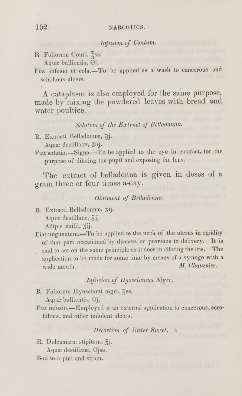 Infusion of Conium. R. Foliorum Conii, ^ss. Aquse bullientis, Oj. Fiat infusio et cola.—To be applied as a wash to cancerous and scirrhous ulcers. A cataplasm is also employed for the same purpose, made by mixing the powdered leaves with bread and water poultice. Solution of the Extract of Belladonna. R. Extracti Belladonna?, 3J. Aquas desullatoe, 3iij. Fiat solutio.—Signa.—To be applied to tbe eye in cataract, for the purpose of dilating the pupil and exposing the lens. The extract of belladonna is given in doses of a grain three or four times a-day. Ointment of Belladonna. R. Extracti Belladonna?, 3U- Aqua? destillatse, 3ij- Adipis Suilli, 5ij- Fiat unguentum.—To be applied to the neck of the uterus in rigidity of that part occasioned by disease, or previous to delivery. It is said to act on the same principle as it does in dilating the iris. The application to be made for some time by means of a syringe with a wide mouth. M. Chaussier. Infusion of Hyosciamiis Niger. R. Foliorum Hyosciami nigri, 5§s. Aquae bullientis, Oj. Fiat infusio.—Employed as an external application to cancerous, scro- fulous, and other indolent ulcers. Decoction of Bitter Sweet. R. Dulcamaras stipitum, §j. Aquse destillatse, Ojss. Boil to a pint and strain.