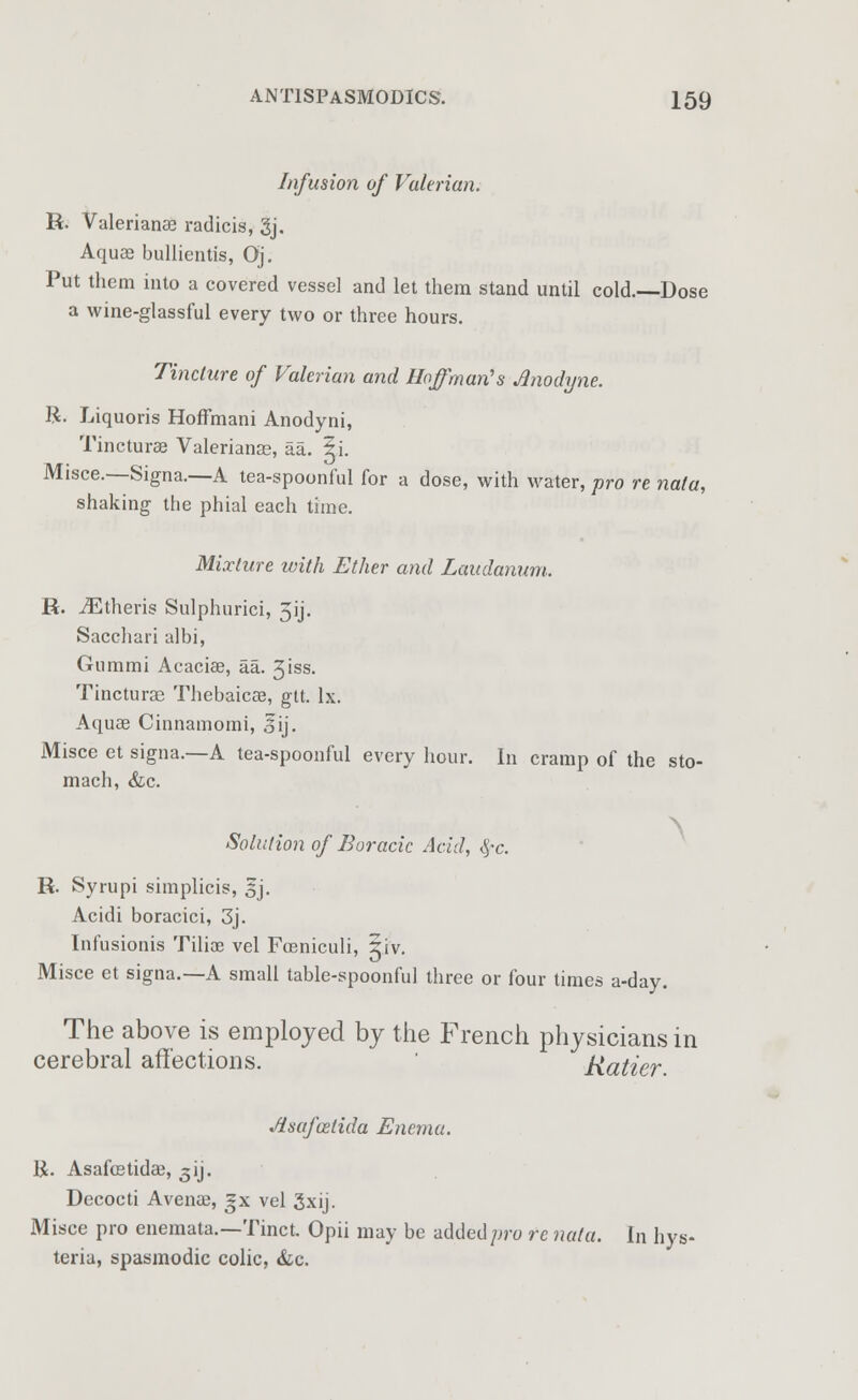 Infusion of Valerian. R. Valerianae radicis, gj. Aquae bullientis, Oj. Put them into a covered vessel and let them stand until cold.—Dose a wine-glassful every two or three hours. Tincture of Valerian and Hoffman's Anodyne. R. Liquoris Hoffmani Anodyni, Tincturae Valerianae, aa. 5i. Misce.—Signa.—A tea-spoonful for a dose, with water, pro re nala, shaking the phial each time. Mixture with Ether and Laudanum. R. iEtheris Sulphurici, 5ij. Sacchari albi, Gummi Acaciae, aa. 3iss. Tincturae Thebaicae, gtt. lx. Aquae Cinnamomi, lij. Misce et signa.—A tea-spoonful every hour. In cramp of the sto- mach, &c. Solution of Boracic Acid, fyc. R. Syrupi simplicis, 5j. Acidi boracici, 3j. Infusionis Tilioe vel Fceniculi, §iv. Misce et signa.—A small table-spoonful three or four times a-day. The above is employed by the French physicians in cerebral affections. Ratier. Jisafoztida Enema. 1£. Asafoetidae, 3'y. Decocti Avenae, |x vel 3xij. Misce pro enemata.—Tinct. Opii may be added pro re not a. In hys- teria, spasmodic colic, &c.