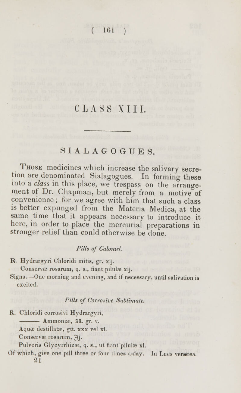 ( 1GI ) CLASS XIII. SIALAGOGUES. Those medicines which increase the salivary secre- tion are denominated Sialagogues. In forming these into a class in this place, we trespass on the arrange- ment of Dr. Chapman, but merely from a motive&of convenience; for we agree with him that such a class is better expunged from the Materia Medica, at the same time that it appears necessary to introduce it here, in order to place the mercurial preparations in stronger relief than could otherwise be done. Pills of Calomel. R. Hydrargyri Chloridi mitis, gr. xij. Conservae rosarum, q. s., fiant pilulae xij. Signa.—One morning and evening, and if necessary, until salivation is excited. Pills of Corrosive Sublimate. R. Chloridi corrosivi Hydrargyri, Ammoniae, aa. gr. v. Aquae destillatae, gtt. xxx vel xl. Conservae rosarum, 9j. Pulveris Glycyrrhizae, q. s., ut fiant pilulae xl. Of which, give one pill three or four limes a-day. In Lues venerea. 21