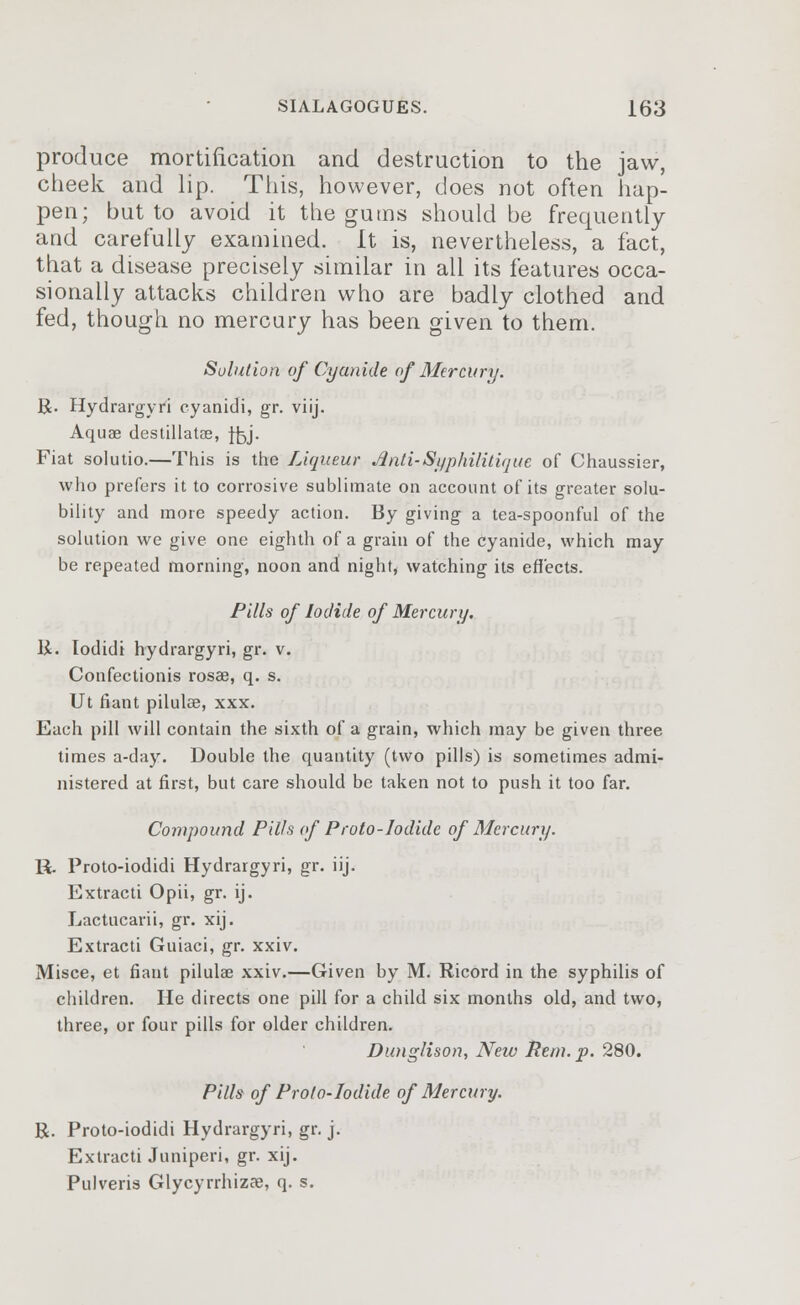 produce mortification and destruction to the jaw, cheek and lip. This, however, does not often hap- pen; but to avoid it the gums should be frequently and carefully examined. It is, nevertheless, a fact, that a disease precisely similar in all its features occa- sionally attacks children who are badly clothed and fed, though no mercury has been given to them. Solution of Cyanide of Mercury. R. Hydrargyri cyanidi, gr. viij. Aquae destillatae, f£,j. Fiat solutio.—This is the Liqueur Anti-Syphilitique of Chaussier, who prefers it to corrosive sublimate on account of its greater solu- bility and more speedy action. By giving a tea-spoonful of the solution we give one eighth of a grain of the cyanide, which may be repeated morning, noon and night, watching its effects. Pills of Iodide of Mercury. 11. Iodidi hydrargyri, gr. v. Confectionis rosae, q. s. Ut fiant pilulee, xxx. Each pill will contain the sixth of a grain, which may be given three times a-day. Double the quantity (two pills) is sometimes admi- nistered at first, but care should be taken not to push it too far. Compound Pills of Proto-Iodide of Mercury. R. Proto-iodidi Hydrargyri, gr. iij. Extracti Opii, gr. ij. Lactucarii, gr. xij. Extracti Guiaci, gr. xxiv. Misce, et fiant pilulee xxiv.—Given by M. Ricord in the syphilis of children. He directs one pill for a child six months old, and two, three, or four pills for older children. Dunglison, New Rem. p. 280. Pills of Proto-Iodide of Mercury. R. Proto-iodidi Hydrargyri, gr. j. Extracti Juniperi, gr. xij. Pulveris Glycyrrhizae, q. s.