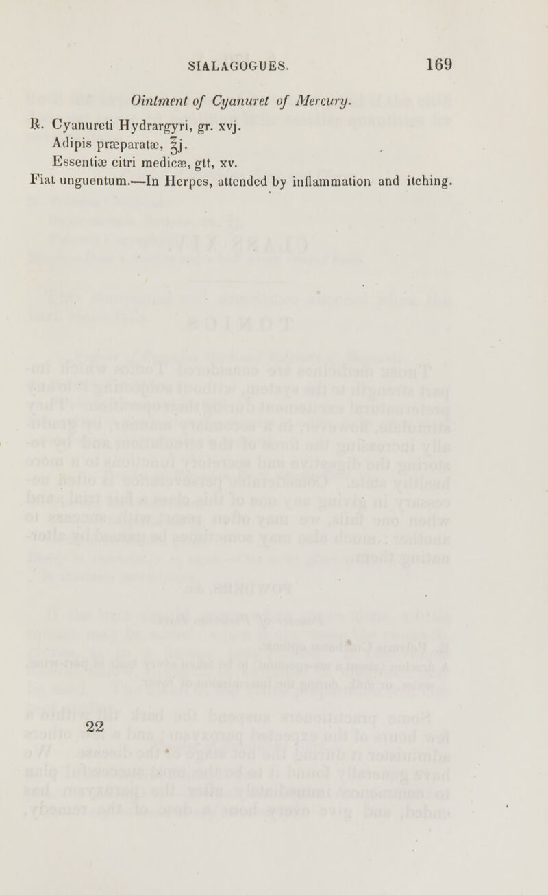 Ointment of Cyanuret of Mercury. K. Cyanureti Hydrargyri, gr. xvj. Adipis proeparatac, Ij. Essentiae citri medicae, gtt, xv. Fiat unguontum.—In Herpes, attended by inflammation and itching. 22