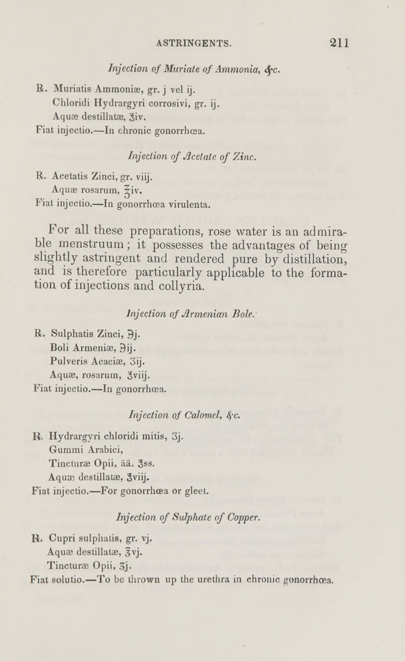 Injection of Muriate of Ammonia, <fyc. R. Muriatis Ammonias, gr. j vel ij. Chloridi Hydrargyri corrosivi, gr. ij. Aquas destillatas, 3iv. Fiat injectio.—In chronic gonorrhea. Injection of Acetate of Zinc. R. Acetatis Zinci, gr. viij. Aquas rosarum, ?iv. Fiat injectio.—In gonorrhoea virulenta. For all these preparations, rose water is an admira- ble menstruum; it possesses the advantages of being slightly astringent and rendered pure by distillation, and is therefore particularly applicable to the forma- tion of injections and collyria. Injection of Armenian Bole. R. Sulphatis Zinci, 9j. Boli Armeniae, 9ij. Pulveris Acacias, 3ij. Aquas, rosarum, Sviij. Fiat injectio.—In gonorrhoea. Injection of Calomel, fyc. R. Hydrargyri chloridi mitis, 3j. Gummi Arabici, Tincturas Opii, aa. 3ss. Aquas destillatas, 3viij. Fiat injectio.—For gonorrhoea or gleet. Injection of Sulphate of Copper. R. Cupri sulphatis, gr. vj. Aquas destillatas, §vj. Tincturas Opii, 3j. Fiat solutio.—To be thrown up the urethra in chronic gonorrhoea.