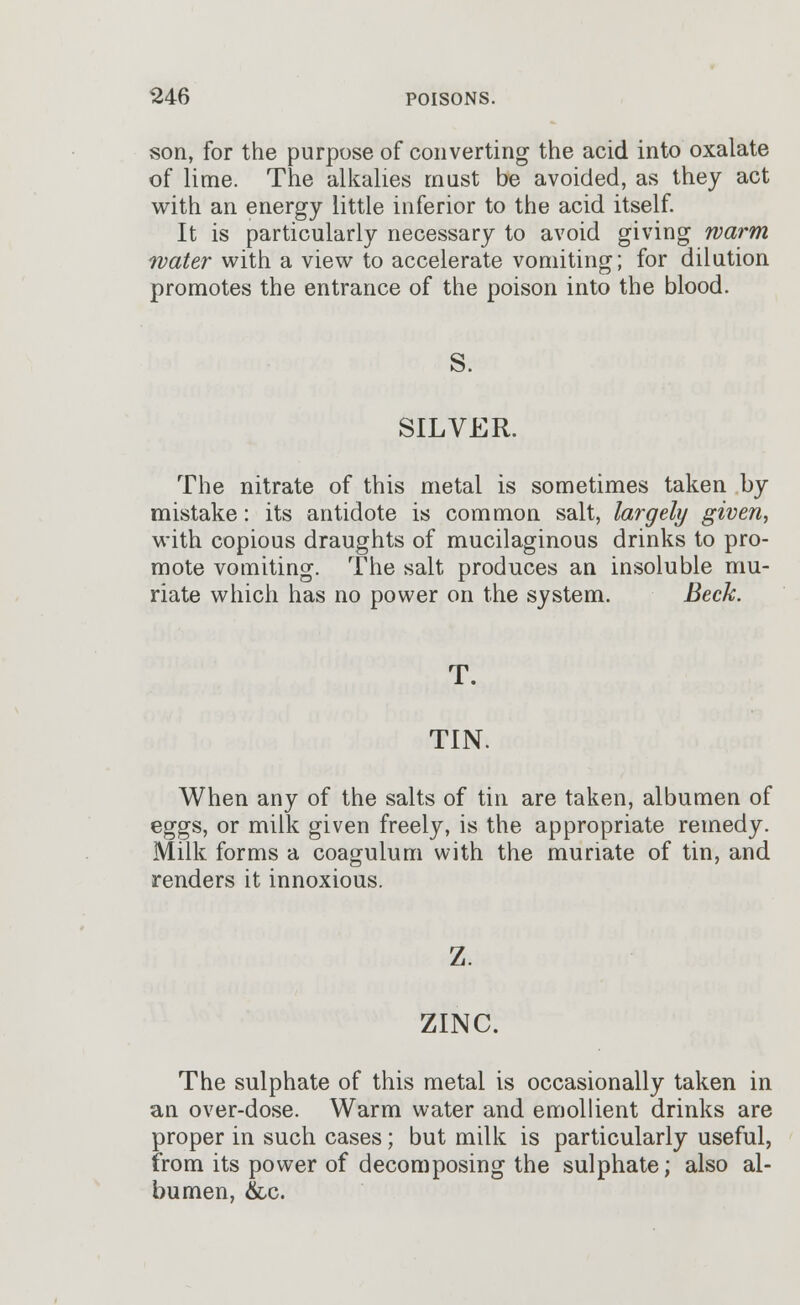 son, for the purpose of converting the acid into oxalate of lime. The alkalies must be avoided, as they act with an energy little inferior to the acid itself. It is particularly necessary to avoid giving warm water with a view to accelerate vomiting; for dilution promotes the entrance of the poison into the blood. S. SILVER. The nitrate of this metal is sometimes taken by mistake: its antidote is common salt, largely given, with copious draughts of mucilaginous drinks to pro- mote vomiting. The salt produces an insoluble mu- riate which has no power on the system. Beck. T. TIN. When any of the salts of tin are taken, albumen of eggs, or milk given freely, is the appropriate remedy. Milk forms a coagulum with the muriate of tin, and renders it innoxious. ZINC. The sulphate of this metal is occasionally taken in an over-dose. Warm water and emollient drinks are proper in such cases; but milk is particularly useful, from its power of decomposing the sulphate; also al- bumen, &c.