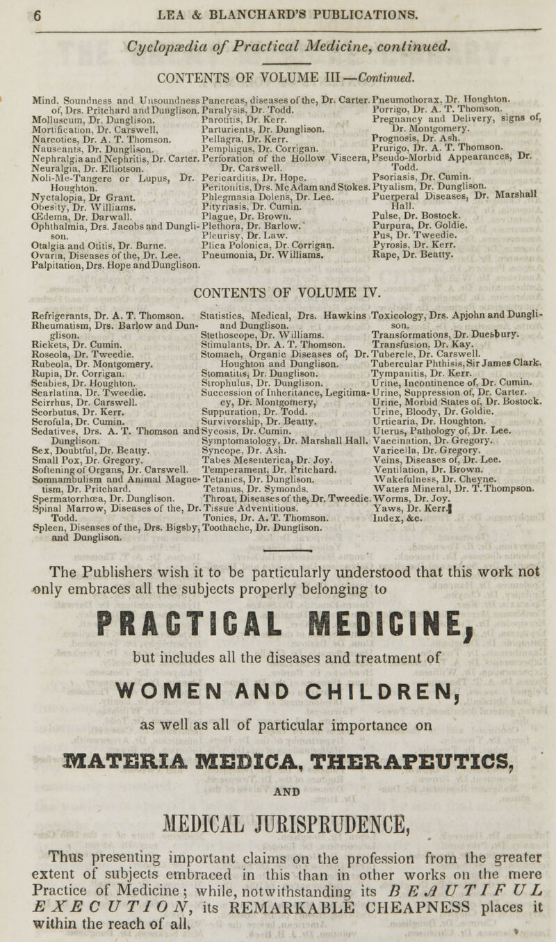 Cyclopsedia of Practical Medicine, continued. CONTENTS OF VOLUME III— Continued. Mind, Soundness and Unsoundness Pancreas, diseases of the, Dr. Carter. Pneumothorax. Dr. Houghton. of, Drs. Pritchard and Dunglison. Paralysis, Dr. Todd. Porrigo, Dr. A. T. Thomson. Molluseum, Dr. Dunglison. Parotitis, Dr. Kerr. Pregnancy and Delivery, signs of, Mortification, Dr. Carswell, Parturients, Dr. Dunglison. Dr. Montgomery. Narcotics, Dr. A. T. Thomson. Pellagra, Dr. Kerr. Prognosis, Dr. Ash. Nauseants, Dr. Dunglison. Pemphigus, Dr. Corrigan. Prurigo, Dr. A. T. Thomson. Nephralgiaand Nephritis, Dr. Carter. Perforation of the Hollow Viscera, Pseudo-Morbid Appearances, Dr. Neuralgia, Dr. EUiotson. Dr. Carswell. Todd. Noli-Me-Tangere or Lupus, Dr. Pericarditis, Dr. Hope. Psoriasis, Dr. Cumin. Houghton. Peritonitis, Drs. McAdam and Stokes. Ptyalism, Dr. Dunglison. Nyctalopia, Dr Grant. Phlegmasia Dolens, Dr. Lee. Puerperal Diseases, Dr. Marshall Obesity, Dr. Williams. Pityriasis, Dr. Cumin. . Hall. (Edema, Dr. Darwall. Plague, Dr. Brown. Pulse, Dr. Bostock. Ophthalmia, Drs. Jacobs and Dungli- Plethora, Dr. Barlow.' Purpura, Dr. Goldie. son. Pleurisy, Dr. Law. Pus, Dr. Tweedie. Otalgia and Otitis, Dr. Burne. Plica Polonica, Dr. Corrigan. Pyrosis, Dr. Kerr. Ovaria, Diseases of the, Dr. Lee. Pneumonia, Dr. Williams. Rape, Dr. Beany. Palpitation, Drs. Hope and Dunglison. CONTENTS OF VOLUME IV. Refrigerants, Dr. A. T. Thomson. Statistics, Medical, Drs. Hawkins Toxicology, Drs. Apjohn and Dungli- Rheumatism, Drs. Barlow and Dun- and Dunglison. son. glison. Stelhoscope,pr. Williams. Transformations, Dr. Duesbury. Rickets, Dr. Cumin. Stimulants, Dr. A. T. Thomson. Transfusion, Dr. Kay. Roseola, Dr. Tweedie. Stomach, Organic Diseases of, Dr. Tubercle, Dr. Carswell. Rubeola, Dr. Montgomery. Houghton and Dunglison. Tubercular Phthisis, Sir James Clark. Rupia, Dr. Corrigan. Stomatitis, Dr. Dunglison. Tympanitis, Dr. Kerr. Scabies, Dr. Houghton. Strophulus, Dr. Dunglison. Urine, Incontinence of, Dr. Cumin. Scarlatina, Dr. Tweedie. Succession of Inheritance, Legitima-Urine, Suppression of, Dr. Carter. Scirrhus, Dr. Carswell. cy, Dr. Montgomery, Urine, Morbid States of, Dr. Bostock. Scorbutus, Dr. Kerr. Suppuration, Dr. Todd. Urine, Bloody, Dr. Goldie. Scrofula, Dr. Cumin. Survivorship, Dr. Beatty. Urticaria, Dr. Houghton. Sedatives, Drs. A. T. Thomson and Sycosis, Dr. Cumin. Uterus, Pathology of, Dr. Lee. Dunglison. Symptomatology, Dr. Marshall Hall. Vaccination, Dr. Gregory. Sex, Doubtful, Dr. Beatty. Syncope, Dr. Ash. Varicella, Dr. Gregory. Small Pox, Dr. Gregory. Tabes Mesenterica,Dr. Joy. Veins, Diseases of, Dr. Lee. Softening of Organs, Dr. Carswell. Temperament, Dr. Pritchard. Ventilation, Dr. Brown. Somnambulism and Animal Magne-Tetanies, Dr. Dunglison. Wakefulness, Dr. Cheyne. tism, Dr. Pritchard. Tetanus, Dr. Symonds. Waters Mineral, Dr. T.Thompson. Spermatorrhoea, Dr. Dunglison. Throat, Diseases of the, Dr. Tweedie. Worms, Dr. Joy. Spinal Marrow, Diseases of the, Dr. Tissue Adventitious. Yaws, Dr. Kerr.J Todd. Tonics, Dr. A. T. Thomson. Index, &c. Spleen, Diseases of the, Drs. Bigsby, Toothache, Dr. Dunglison. and Dunglison. The Publishers wish it to be particularly understood that this work not only embraces all the subjects properly belonging to PRACTICAL MEDICINE! but includes all the diseases and treatment of WOMEN AND CHILDREN, as well as all of particular importance on MATERIA MEBICA, THERAPEUTICS, AND MEDICAL JURISPRUDENCE, Thus presenting important claims on the profession from the greater extent of subjects embraced in this than in other works on the mere Practice of Medicine; while, notwithstanding its BEAUTIFUL EXEC UTION, its REMARKABLE CHEAPNESS places it within the reach of all.