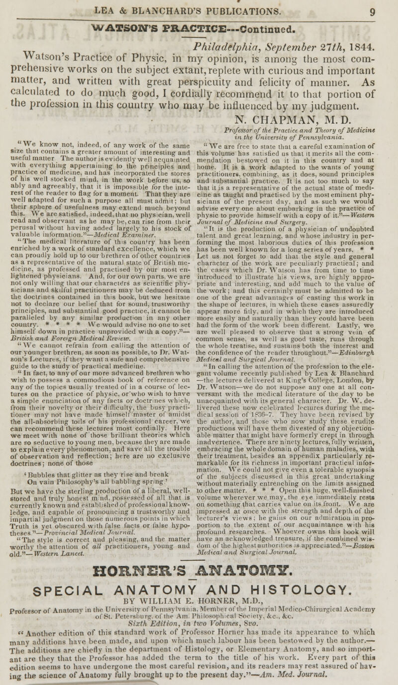 WATSON'S PRACTICE—Continued. Philadelphia, September 21th, 1844. Watson's Practice of Physic, in my opinion, is among the most com- prehensive works on the subject extant, replete with curious and important matter, and written with great perspicuity and felicity of manner. As calculated to do much good, I cordially recommend it to that portion of the profession in this country who may be influenced by my judgment. N. CHAPMAN, M.D. Professor of the Practice and Theory of Medicine in the University of Pennsylvania. We know not, indeed, of any work of the same  We are free to state thai a careful examination of size that contains a greater amount of interesting and this volume has satisfied us that it merits all the corn- useful matter The author is evidently well acquainted mendation bestowed on it in this country and at with everything appertaining to the principles and home. It is a work adapted to the wants of young practice ol medicine, and has incorporated the stores practitioners, combining, as it does, sound principles of his well stocked mind, in the work before us, so and substantial practice. It is not too much to say ably and agreeably, that it is impossible for the inle- that it is a representative of the actual state of medi- reSn .! reader to flaS for a moment. That they are cine as taught and practised by the most eminent phy- well adapted for such a purpose all must admit; but sicians of the present day, and as-such we would their sphere of usefulness may extend much beyond advise every one about embarking in the practice of this. We are satisfied, indeed, that no physician, well physic to provide himself with a copy of it.— Western read and observant as he may be, can rise from their Journal of Medicine and Surgery. perusal without having added largely to his stock of It is the production of a physician of undoubted valuable information.—Medical Examiner. talent and great learning, and whose industry in per- The medical literature of this country has been forming the most laborious duties of this profession enriched by a work of standard excellence, which we has been well known for a long series of years. * * can proudly hold up to our brethren of other countries Let us not forget to add that the style and general as a representative of the natural state of British me- character of the work are peculiarly practical; and dicine, as professed and practised by our most en- the cases which Dr. Watson has from time to time lightened physicians. And, for our own pans, we are introduced to illustrate his views, are highly appro- not only willing that our characters as scientific phy- priate and interesting, and add much to the value of sicians and skilful practitioners may be deduced irom the work; and this certainly must be admitted to be the doctrines contained in this book, but we hesitate one of the great advantage's of casting this work in not to declare our belief that for sound, trustworthy the shape of lectures, in which these cases assuredly principles, and substantial good practice, it cannot be appear more fitly, and in which they are introduced paralleled by any similar production in any other more easily and naturally than they could have been country. * * * * We would advise no one to set had the form of the work been different. Lastly, we himself down in practice unprovided with a copy.— are well pleased to observe that a strong vein of British and Foreign Medical Review. common sense, as well as good taste, runs through We cannot refrain from calling the attention of the whole treatise, and sustains both the interest and our younger brethren, as soon as possible, to Dr. Wat- the confidence of the reader throughout.—Edinburgh son's Lectures, if they want a safe and comprehensive Medical and Surgical Journal. guide to the study of practical medicine. In calling the attention of the profession to the ele- * In fact, to any of our more advanced brethren who gam volume recently published by Lea & BJanchard wish to possess a commodious book of reference on —the lectures delivered at King's College, London, by any of the topics usually treated of in a course of lee- Dr. Watson—we do not suppose any one at all con- tures on the practice of physic, or'who wish to have versant with the medical literature of the day to be a simple enunciation of any facts or doctrines which, unacquainted with its general character. Dr. W. de- from their novelty or their difficulty, the busy practi- livered these now celebrated lectures during the me- tioner may not have made himself master of amidst dical session of l?36-7. They have been revised by the all-absorbing toils of his professional career, we the author, and those who now study these erudite can recommend these lectures most cordially. Here productions will have them divested of any objection- we meet with none of those brilliant theories which able matter that might have formerly crept in through are so seductive to young men, because they are made inadvertence. There are ninety lectures, fully written, to explain every phenomenon, and save all the trouble embracing the whole domain of human maladies, with, of observation and reflection; here are no exclusive their treatment, besides an appendix particularly re- doctrines ; none of those markable for its richness in important practical infor- mation. We could not give even a tolerable synopsis 'Bubbles that glitter as they rise and break of lhe subjects discussed in this great undertaking On vain Philosophy's all babbling spring.' without materially entrenching on the limits assigned But we have the sterling production of a liberal, well- to other matter. * * * Open this huge, well-finished stored and truly honest mud, possessed of all that is volume wherever we may, the eye immediately rests currently known and established of professional know- on something that carries value on its front. We are ledge, and capable of pronouncing a trustworthy and impartial judgment on those numerous points in which Truth is yet obscured with false facts or false hypo- theses —Provincial Medical Journal. The style is correct and pleasing, and the matter worthy the attention of all practitioners, young and old.— Western Lancet. impressed at once with the strength and depth of the lecturer's views; he gains on our admiration in pro- portion to the extent of our acquaintance with his profound researches. Whoever owns this book will have an acknowledged treasure, if the combined wis- dom of the highest authorities is appreciated.—Boston Medical and Surgical Journal. HORNER'S ANATOMY. SPECIAL ANATOMY AND HISTOLOGY. BY WILLIAM E. HORNER, M.D., Professor of Anatomy in the University of Pennsylvania. Member of the Imperial Medico-Chirurgical Academy of St. Petersburg, of the Am. Philosophical Society. &c, &c. Sixth Edition, in two Volumes, 8vo. i* Another edition of this standard work of Professor Horner has made its appearance to which many additions have been made, and upon which much labour has been bestowed by the author.— The additions are chiefly in the department of Histology, or Elementary Anatomy, and so import- ant are they that the Professor has added the term to the title of his work. Every part of this edition seems to have undergone the most careful revision, and its readers may rest assured of hav- ing the science of Anatomy fully brought up to the present day.—Am. Med. Journal.