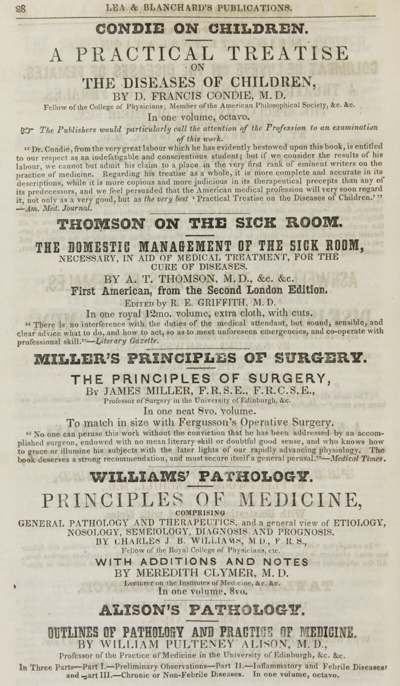 CONDIE ON CHILDREN. A PRACTICAL TREATISE • ON THE DISEASES OF CHILDREN, BY D. FRANCIS CONDIE, M. D. Fellow of the College of Physicians; Member of the American Philosophical Society, &c. Sec. In one volume, octavo. 85 The Puhlishers would particularly call the attention of the Profession to an examination of this work.  Dr. Condie, from the very great labour which he has evidently bestowed upon this book, is entitled to our respect as an indefatigable and conscientious student; but if we consider the results of his labour, we cannot but admit his claim to a place in the very first rank of eminent writers on the practice of medicine. Regarding his treatise as a whole, it is more complete and accurate in its 'descriptions, while it is more copious and more judicious in its therapeutical precepts than any of its predecessors, and we feel persuaded that the American medical profession will very soon regard it, not only as a very good, but as the very best ' Practical Treatise on the Diseases of Children.'  ■—Am. Med. Journal. THOMSON ON THE SICK ROOM. THE DOMESTIC MANAGEMENT OF THE SICK ROOM, NECESSARY, IN AID OF MEDICAL TREATMENT, FOR THE CURE OF DISEASES. BY A. T. THOMSON, M. D., &c. &c. First American, from the Second London Edition. Edited by R. E. GRIFFITH, M.D. In one royal 12mo. volume, extra cloth, with cuts.  There is no interference with the duties of the medical attendant, but sound, sensible, and clear advice what to do, and how to act, so as to meet unforeseen emergencies, and co-operate with professional skill.—l,iterary Gazette. MILLER'S PRINCIPLES OF SURGERY. THE PRINCIPLES OF SURGERY, By JAMES MILLER, F.R.S.E., F.R.C.S.E., Professor of Surgery in the University of Edinburgh, &c. In one neat 8vo. volume. To match in size with Fergnsson's Operative Surgery. « No one can peruse this work without the conviction that he has been addressed by an accom- plished surgeon, endowed with no mean literary skill or doubtful good sense, and who knows how to grace or illumine his subjects with the later lights of our rapidly advancing physiology. The book deserves a strong recommendation, and must secure itself a general perusal.—Medical Times. WILLIAMS' PATHOLOGY. PRINCIPLES OF MEDICINE, COMPRISING GENERAL PATHOLOGY AND THERAPEUTICS, and a general view of ETIOLOGY, NOSOLOGY, SEMEIOLOGY, DIAGNOSIS AND PROGNOSIS. BY UHARLEs J B. WILUAVUS, Ml), K. R. »., Fellow of the Royal College of Physicians, etc. WITH ADDITIONS AND NOTES BY MEREDITH CLYiMER, M. D. , Lecturer on the Institutes ofMedicine, &e. &c. In one volume, 8vo. ALISON'S PATHOLOGY. OUTLINES OF PATHOLOSY AND PRAGUE HF MEDICINE. BY WILLIAM PULTENEY ALISON, M. I).. Professor of the Practice of Medicine in the University of Edinburgh, &c. &c. In Three Parts—Part I.—Preliminary Observations—Part II.—Inflammatory and Febrile Disease*' and »art III.—Chronic or Non-Febrile Diseases. In one volume, octavo.