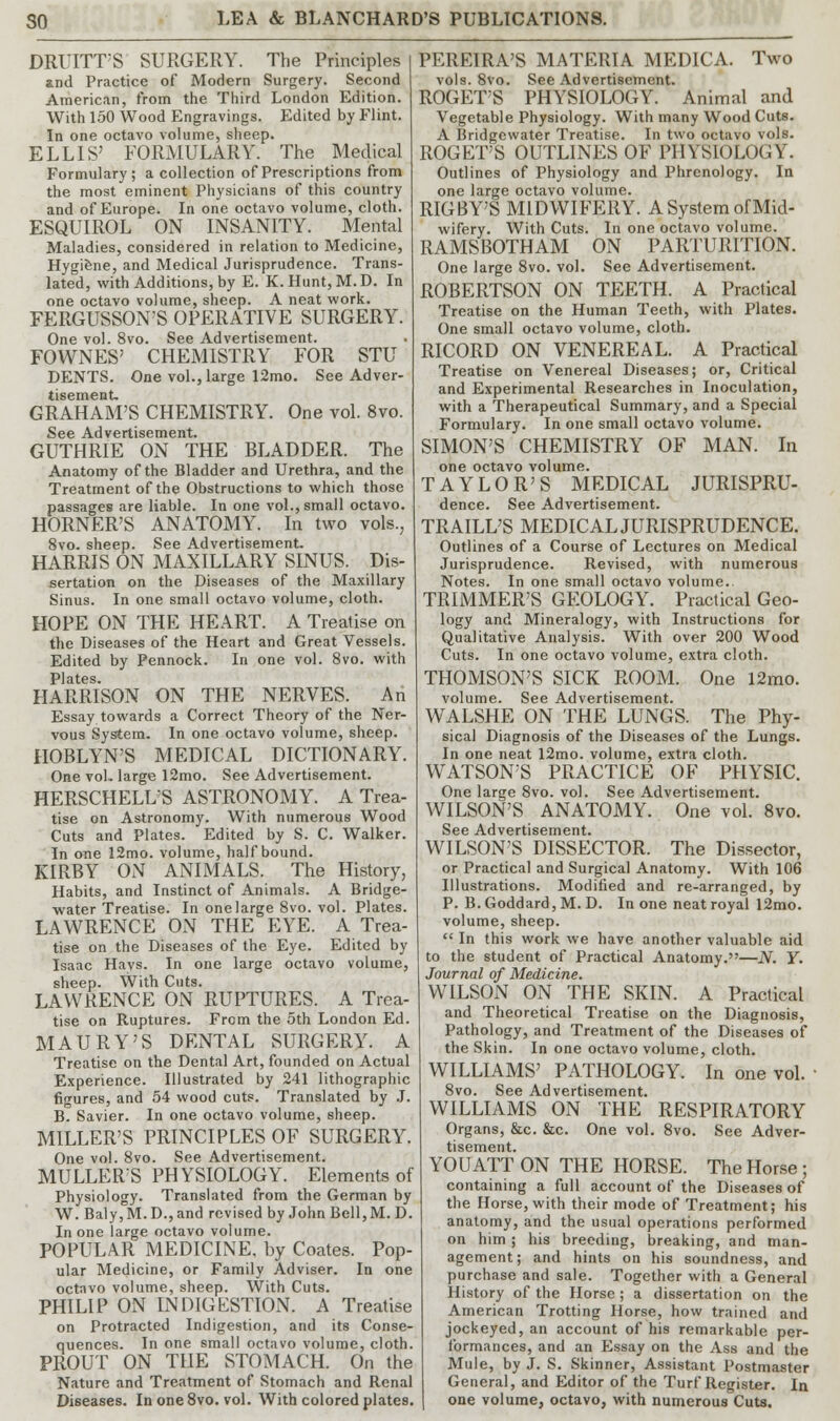 DRUITT'S SURGERY. The Principles and Practice of Modern Surgery. Second American, from the Third London Edition. With 150 Wood Engravings. Edited by Flint. In one octavo volume, sheep. ELLIS' FORMULARY. The Medical Formulary; a collection of Prescriptions from the most eminent Physicians of this country and of Europe. In one octavo volume, cloth. ESQUIROL ON INSANITY. Mental Maladies, considered in relation to Medicine, Hygiene, and Medical Jurisprudence. Trans- lated, with Additions, by E. K. Hunt, M.D. In one octavo volume, sheep. A neat work. FERGUSSON'S OPERATIVE SURGERY. One vol. 8vo. See Advertisement. FOWNES' CHEMISTRY FOR STU DENTS. One vol., large 12mo. See Adver- tisement. GRAHAM'S CHEMISTRY. One vol. 8vo. See Advertisement. GUTHRIE ON THE BLADDER. The Anatomy of the Bladder and Urethra, and the Treatment of the Obstructions to which those passages are liable. In one vol., small octavo. HORNER'S ANATOMY. In two vols.; 8vo. sheep. See Advertisement. HARRIS ON MAXILLARY SINUS. Dis- sertation on the Diseases of the Maxillary Sinus. In one small octavo volume, cloth. HOPE ON THE HEART. A Treatise on the Diseases of the Heart and Great Vessels. Edited by Pennock. In one vol. 8vo. with Plates HARRISON ON THE NERVES. An Essay towards a Correct Theory of the Ner- vous System. In one octavo volume, sheep. HOBLYN'S MEDICAL DICTIONARY. One vol. large 12mo. See Advertisement. HERSCHELL'S ASTRONOMY. A Trea- tise on Astronomy. With numerous Wood Cuts and Plates. Edited by S. C. Walker. In one 12mo. volume, half bound. KIRBY ON ANIMALS. The History, Habits, and Instinct of Animals. A Bridge- water Treatise. In one large 8vo. vol. Plates. LAWRENCE ON THE EYE. A Trea- tise on the Diseases of the Eye. Edited by Isaac Hays. In one large octavo volume, sheep. With Cuts. LAWRENCE ON RUPTURES. A Trea- tise on Ruptures. From the 5th London Ed. MAURY'S DENTAL SURGERY. A Treatise on the Dental Art, founded on Actual Experience. Illustrated by 241 lithographic figures, and 54 wood cuts. Translated by J. B. Savier. In one octavo volume, sheep. MILLER'S PRINCIPLES OF SURGERY. One vol. 8vo. See Advertisement. MULLER'S PHYSIOLOGY. Elements of Physiology. Translated from the German by W. Baly,M.D.,and revised by John Bell, M. D. In one large octavo volume. POPULAR MEDICINE, by Coates. Pop- ular Medicine, or Family Adviser. In one octavo volume, sheep. With Cuts. PHILIP ON INDIGESTION. A Treatise on Protracted Indigestion, and its Conse- quences. In one small octavo volume, cloth. PROUT ON THE STOMACH. On the Nature and Treatment of Stomach and Renal Diseases. In one8vo. vol. With colored plates. PEREIRA'S MATERIA MEDICA. Two vols. 8vo. See Advertisement. ROGET'S PHYSIOLOGY. Animal and Vegetable Physiology. With many Wood Cuts. A Bridgewater Treatise. In two octavo vols. ROGET'S OUTLINES OF PHYSIOLOGY. Outlines of Physiology and Phrenology. In one large octavo volume. RIGBY'S MIDWIFERY. A System of Mid- wifery. With Cuts. In one octavo volume. RAMSBOTHAM ON PARTURITION. One large 8vo. vol. See Advertisement. ROBERTSON ON TEETH. A Practical Treatise on the Human Teeth, with Plates. One small octavo volume, cloth. RICORD ON VENEREAL. A Practical Treatise on Venereal Diseases; or, Critical and Experimental Researches in Inoculation, with a Therapeutical Summary, and a Special Formulary. In one small octavo volume. SIMON'S CHEMISTRY OF MAN. In one octavo volume. TAYLOR'S MEDICAL JURISPRU- dence. See Advertisement. TRAILL'S MEDICAL JURISPRUDENCE. Outlines of a Course of Lectures on Medical Jurisprudence. Revised, with numerous Notes. In one small octavo volume.. TRIMMER'S GEOLOGY. Practical Geo- logy and Mineralogy, with Instructions for Qualitative Analysis. With over 200 Wood Cuts. In one octavo volume, extra cloth. THOMSON'S SICK ROOM. One 12mo. volume. See Advertisement. WALSHE ON THE LUNGS. The Phy- sical Diagnosis of the Diseases of the Lungs. In one neat 12mo. volume, extra cloth. WATSONS PRACTICE OF PHYSIC. One large 8vo. vol. See Advertisement. WILSON'S ANATOMY. One vol. 8vo. See Advertisement. WILSON'S DISSECTOR. The Dissector, or Practical and Surgical Anatomy. With 106 Illustrations. Modified and re-arranged, by P. B. Goddard, M. D. In one neat royal 12mo. volume, sheep.  In this work we have another valuable aid to the student of Practical Anatomy.—N. Y. Journal of Medicine. WILSON ON THE SKIN. A Practical and Theoretical Treatise on the Diagnosis, Pathology, and Treatment of the Diseases of the Skin. In one octavo volume, cloth. WILLIAMS' PATHOLOGY. In one vol. ■ 8vo. See Advertisement. WILLIAMS ON THE RESPIRATORY Organs, &c. &c. One vol. 8vo. See Adver- tisement. YOUATT ON THE HORSE. The Horse; containing a full account of the Diseases of the Horse, with their mode of Treatment; his anatomy, and the usual operations performed on him ; his breeding, breaking, and man- agement; and hints on his soundness, and purchase and sale. Together with a General History of the Horse ; a dissertation on the American Trotting Horse, how trained and jockeyed, an account of his remarkable per- formances, and an Essay on the Ass and the Mule, by J. S. Skinner, Assistant Postmaster General, and Editor of the Turf Register. In one volume, octavo, with numerous Cuts.