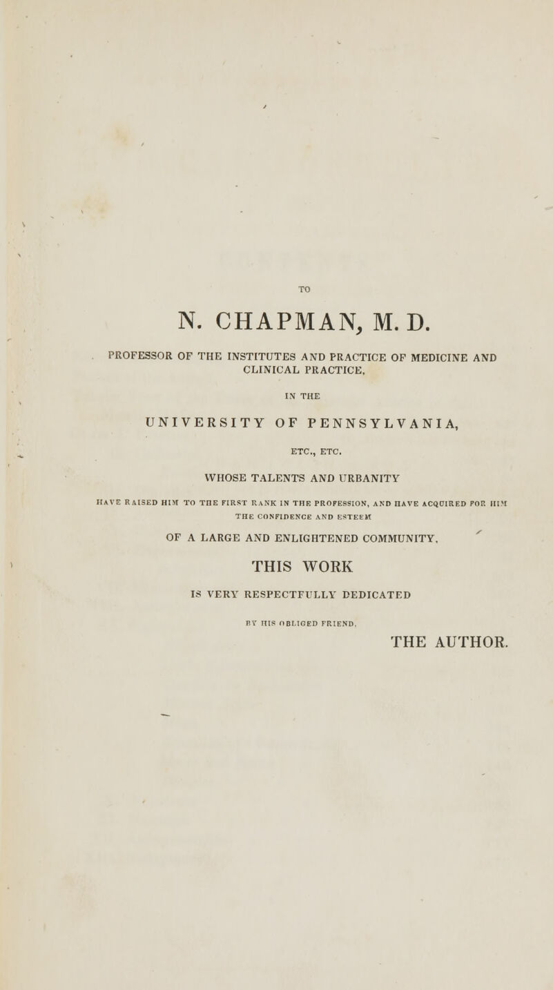 PROFESSOR OF THE INSTITUTES AND PRACTICE OF MEDICINE AND CLINICAL PRACTICE, IN THE UNIVERSITY OF PENNSYLVANIA, ETC., ETC. WHOSE TALENTS AND URBANITY HAVE RAISED HIM TO THE FIRST RANK IN THE PROFESSION, AND HAVE ACQDIRED POP. HIM THE CONFIDENCE AND ESTEEM OF A LARGE AND ENLIGHTENED COMMUNITY. THIS WORK IS VERY RESPECTFULLY DEDICATED FV HIS OBLIGED FRIEND. THE AUTHOR.