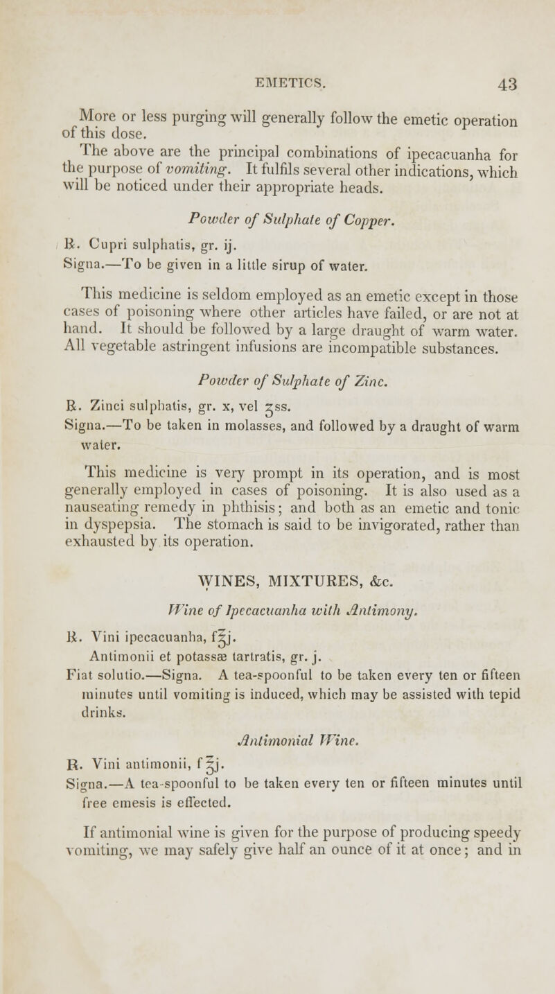 More or less purging will generally follow the emetic operation of this dose. The above are the principal combinations of ipecacuanha for the purpose of vomiting. It fulfils several other indications, which will be noticed under their appropriate heads. Powder of Sulphate of Copper. R. Cupri sulphatis, gr. ij. Signa.—To be given in a little sirup of water. This medicine is seldom employed as an emetic except in those cases of poisoning where other articles have failed, or are not at hand. It should be followed by a large draught of warm water. All vegetable astringent infusions are incompatible substances. Powder of Sulphate of Zinc. R. Zinci sulphatis, gr. x, vel rss. Signa.—To be taken in molasses, and followed by a draught of warm water. This medicine is very prompt in its operation, and is most generally employed in cases of poisoning. It is also used as a nauseating remedy in phthisis; and both as an emetic and tonic in dyspepsia. The stomach is said to be invigorated, rather than exhausted by its operation. WINES, MIXTURES, &c. J Vine of Ipecacuanha with Antimony. R. Vini ipecacuanha, f5j. Antimonii et potassee tartratis, gr. j. Fiat solutio.—Signa. A tea-spoonful to be taken every ten or fifteen minutes until vomiting is induced, which may be assisted with tepid drinks. Jlntimonial Wine. R. Vini antimonii, f ~j. Signa.—A tea spoonful to be taken every ten or fifteen minutes until free emesis is effected. If antimonial wine is given for the purpose of producing speedy vomiting, we may safely give half an ounce of it at once; and in