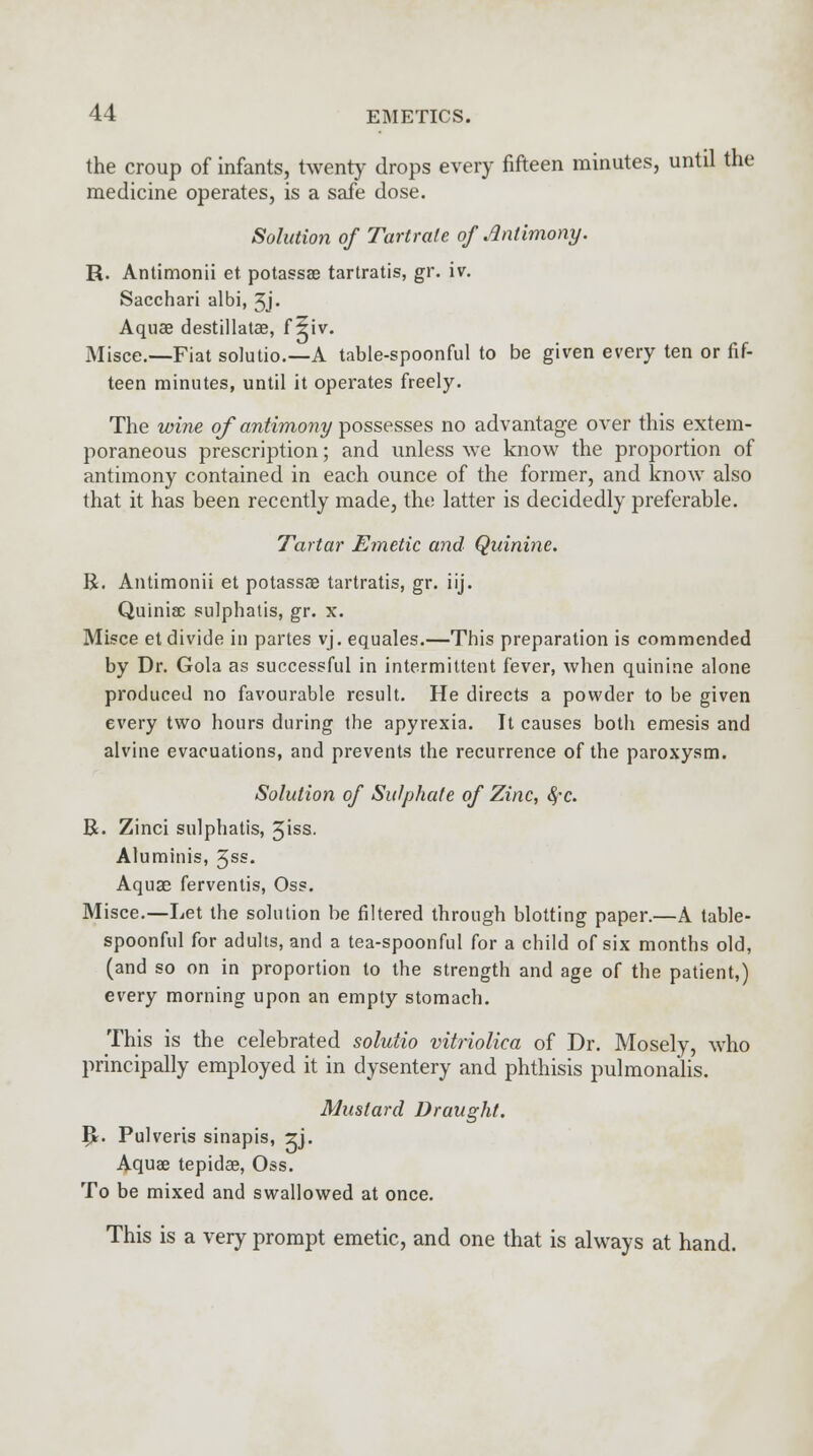 the croup of infants, twenty drops every fifteen minutes, until the medicine operates, is a safe dose. Solution of Tartrate of Antimony. R. Antimonii et potassae tartratis, gr. iv. Sacchari albi, 3j« Aquae destillatae, f ?iv. Misce.—Fiat solutio.—A table-spoonful to be given every ten or fif- teen minutes, until it operates freely. The wine of antimony possesses no advantage over this extem- poraneous prescription; and unless we know the proportion of antimony contained in each ounce of the former, and know also that it has been recently made, the latter is decidedly preferable. Tartar Emetic and Quinine. R. Antimonii et potassae tartratis, gr. iij. Quiniae sulphatis, gr. x. Misce et divide in partes vj. equales.—This preparation is commended by Dr. Gola as successful in intermittent fever, when quinine alone produced no favourable result. He directs a powder to be given every two hours during the apyrexia. It causes both emesis and alvine evacuations, and prevents the recurrence of the paroxysm. Solution of Sulphate of Zinc, fyc. R. Zinci sulphatis, 3iss. Aluminis, 3ss. Aquas ferventis, Oss. Misce.—Let the solution be filtered through blotting paper.—A table- spoonful for adults, and a tea-spoonful for a child of six months old, (and so on in proportion to the strength and age of the patient,) every morning upon an empty stomach. This is the celebrated solutio vitriolica of Dr. Mosely, who principally employed it in dysentery and phthisis pulmonalis. Mustard Draught. p. Pulveris sinapis, ?j. Aquae tepidae, Oss. To be mixed and swallowed at once. This is a very prompt emetic, and one that is always at hand.