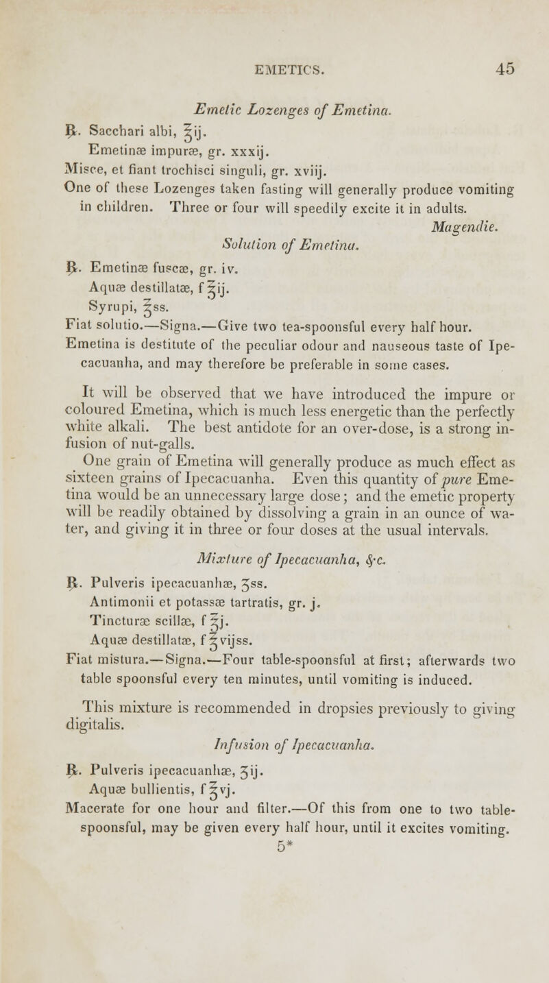 Emetic Lozenges of Emetina. R. Sacchari albi, 5ij. Emetinae impurae, gr. xxxij. Misce, et fiant trochisci singuli, gr. xviij. One of these Lozenges taken fasting will generally produce vomiting in children. Three or four will speedily excite it in adults. MageniHe. Solution of Emetinu. R. Emetinae fuscae, gr. iv. Aquas destillatae, f iij. Syrupi, 5ss. Fiat solutio.—Signa.—Give two tea-spoonsful every half hour. Emetina is destitute of the peculiar odour and nauseous taste of Ipe- cacuanha, and may therefore be preferable in some cases. It will be observed that we have introduced the impure or coloured Emetina, which is much less energetic than the perfectly white alkali. The best antidote for an over-dose, is a strong in- fusion of nut-galls. One grain of Emetina will generally produce as much effect as sixteen grains of Ipecacuanha. Even this quantity of pure Eme- tina would be an unnecessary large dose; and the emetic property will be readily obtained by dissolving a grain in an ounce of wa- ter, and giving it in three or four doses at the usual intervals. Mixture of Ipecacuanha, 8,°c. R. Pulveris ipecacuanha?, 5ss. Antimonii et potassae tartratis, gr. j. Tinctura? scillao, f 5j. Aqua destillatae, f ?vijss. Fiat mistura.— Signa.—Four table-spoonsful at first; afterwards two table spoonsful every ten minutes, until vomiting is induced. This mixture is recommended in dropsies previously to giving digitalis. Infusion of Ipecacuanha. R. Pulveris ipecacuanhae, 3ij. Aquae bullientis, f 5vj. Macerate for one hour and filter.—Of this from one to two table- spoonsful, may be given every half hour, until it excites vomiting. 5*