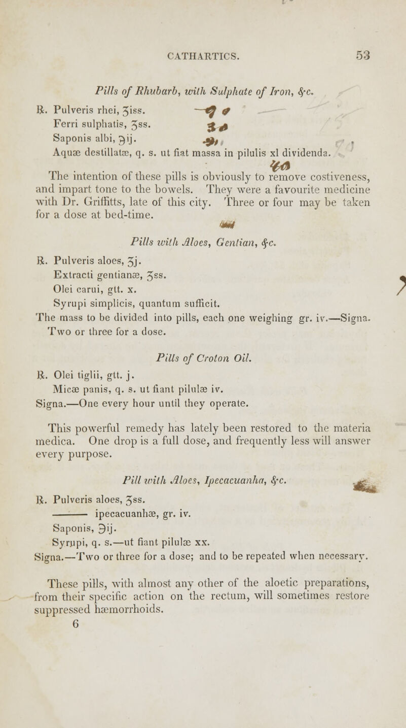 Pills of Rhubarb, with Sulphate of Iron, fyc R. Pulveris rhei, 3iss. —*9 f Ferri sulphatis, 3ss. %& Saponis albi, ^ij. jpf Aquae destillatce, q. s. ut fiat raassa in pilulis xl dividenda. 4^ The intention of these pills is obviously to remove costiveness, and impart tone to the bowels. They were a favourite medicine with Dr. Griffitts, late of this city. Three or four may be taken for a dose at bed-time. m Pills ivith Aloes, Gentian, $c. R. Pulveris aloes, 3j. Extracti gentiana?, Jss. Olei carui, git. x. Syrupi simplicis, quantum sufficit. The mass to be divided into pills, each one weighing gr. iv.—Signa. Two or three for a dose. Pills of Croton Oil. R. Olei tiglii, gtt. j. Micee panis, q. s. ut fiant pilnlae iv. Signa.—One every hour until they operate. This powerful remedy has lately been restored to the materia medica. One drop is a full dose, and frequently less will answer every purpose. Pill with Aloes, Ipecacuanha, fyc. ^. R. Pulveris aloes, 3ss. ipecacuanhas, gr. iv. Saponis, 9ij. Syrupi, q. s.—ut fiant pilulas xx. Signa.—Two or three for a dose; and to be repeated when necessary. These pills, with almost any other of the aloetic preparations, from their specific action on the rectum, will sometimes restore suppressed haemorrhoids. 6