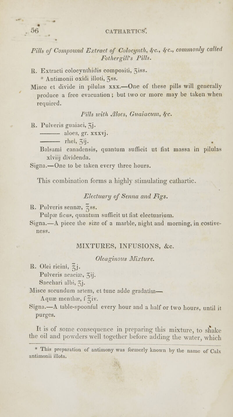 Pills of Compound Extract of Colocynth, <$-c, $-c, commonly called FothergiWs Pills. R. Extracti colocynthidis compositi, 5iss. * Antimonii oxidi illoti, 5ss. Misce et divide in pilulas xxx.—One of these pills will generally produce a free evacuation; but two or more may be taken when required. Pills vntfi Moes> Guaiacum, $~c. R. Pulveris guaiaci, 5j« aloes, gr. xxxvj. rhei, Jij. Balsami canadensis, quantum suffieit ut fiat massa in pilulas xlviij dividenda. Signa.—One to be taken every three hours. This combination forms a highly stimulating cathartic. Electuary of Senna and Figs. R. Pulveris sennee, 5ss. Pulpae ficus, quantum suffieit utfiat electuarium. Signa.—A piece the size of a marble, night and morning, in costive- ness. MIXTURES, INFUSIONS, &c. Oleaginous Mixture. R. Olei ricini, 5j. Pulveris acacise, 5'j- Sacchari albi, 3j- Misce secundum artem, et tunc adde gradatim— Aquae menthae, f 5iv. Signa.—A table-spoonful every hour and a half or two hours, until it purges. It is of some consequence in preparing this mixture, to snake the oil and powders well together before adding the water, which * This preparation of antimony was formerly known by the name of Calx antimonii illota.