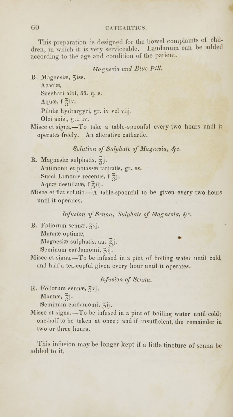 This preparation is designed for the bowel complaints of chil- dren, in which it is very serviceable. Laudanum can be added according to the age and condition of the patient. Magnesia and Blue Pill. R. Magnesiae, 3'ss- Acaciae, Sacchari albi, aa. q. s. Aqua?, f ^iv. Pihilae hydrargyri, gr. iv vel viij. Olei anisi, gtt. iv. Misce et signa.—To take a table-spoonful every two hours until it operates freely. An alterative cathartic. Solution of Sulphate of Magnesia, S^c. R. Magnesia? sulphatis, 5j. Antimonii et potassae tartratis, gr. ss. Succi Limonis recentis, f izj. Aquae destillatae, f jhij. Misce et fiat solutio.—A table-spoonful to be given every two hours until it operates. Infusion of Senna, Sulphate of Magnesia, $c. R. Folioruin sennae, 3vj. Mannae optimae, Magnesiae sulphatis, aa. 5j. Seminum cardamomi, 3ij. Misce et signa.—To be infused in a pint of boiling water until cold, and half a tea-cupful given every hour until it operates. Infusion of Senna. R. Foliorum sennae, 3vj. Mannae, 5j. Seminum cardamomi, 3>j- Misce et signa.—To be infused in a pint of boiling water until cold; one-half to be taken at once; and if insufficient, the remainder in two or three hours. This infusion may be longer kept if a little tincture of senna be added to it.