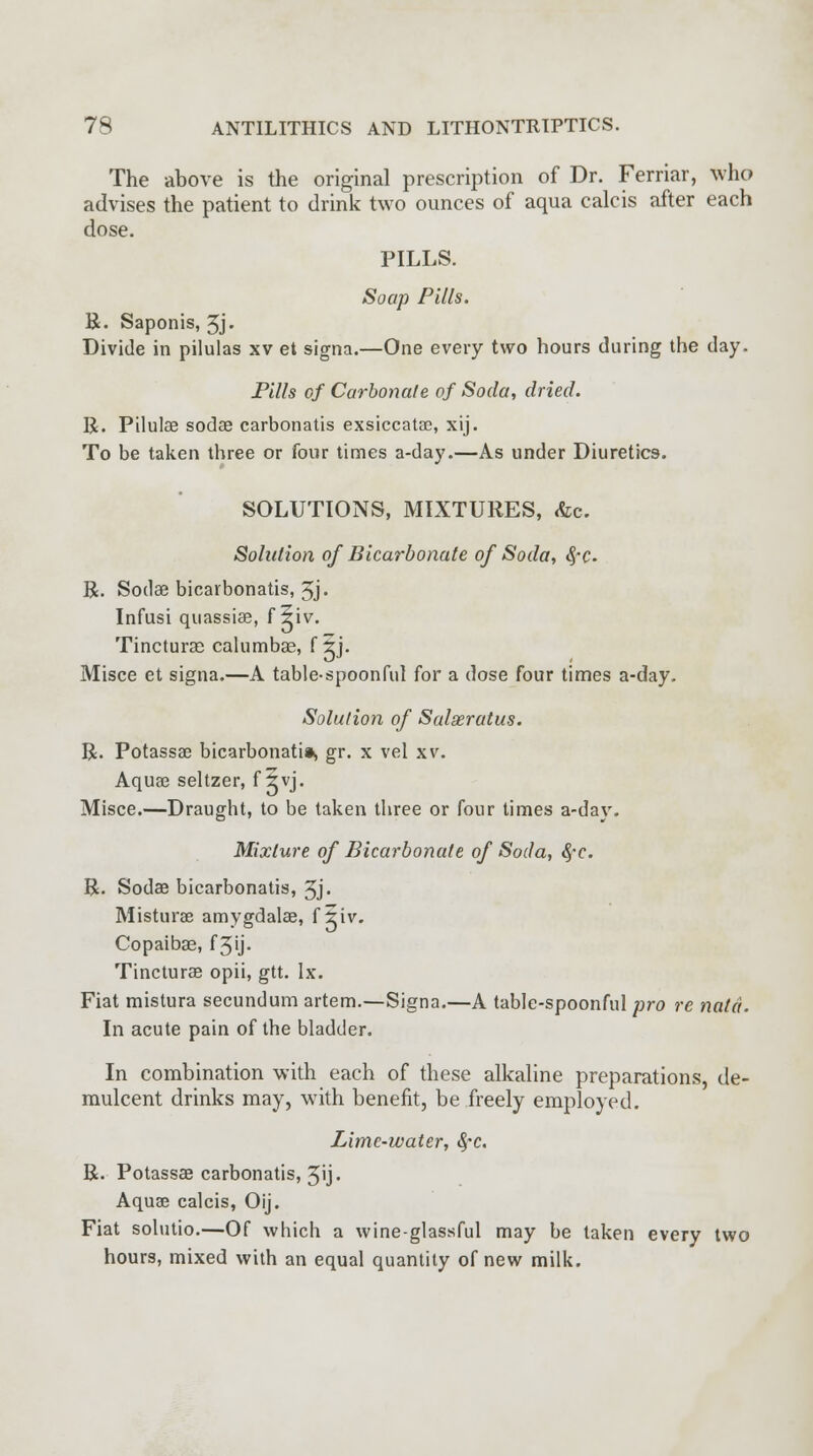 The above is the original prescription of Dr. Ferriar, who advises the patient to drink two ounces of aqua calcis after each dose. PILLS. Soap Pills. R. Saponis, 3j. Divide in pilulas xv et signa.—One every two hours during the day. Pills of Carbonate of Soda, dried. R. Pilulas sodae carbonatis exsiccatae, xij. To be taken three or four times a-day.—As under Diuretics. SOLUTIONS, MIXTURES, «fcc. Solution of Bicarbonate of Soda, fyc. R. Sodae bicarbonatis, 5j- Infusi quassia?, f 5iv. Tincturso calumbae, f 5j. Misce et signa.—A table-spoonful for a dose four times a-day. Solution of Salseratus. R. Potassae bicarbonati*, gr. x vel xv. Aquae seltzer, f 5vj. Misce.—Draught, to be taken three or four times a-day. Mixture of Bicarbonate of Soda, $c. R. Sodae bicarbonatis, 3j> Misturae amygdalae, f 5iv. Copaibas, f 3'j- Tinctures opii, gtt. Ix. Fiat mistura secundum artem.—Signa.—A table-spoonful pro re natd. In acute pain of the bladder. In combination with each of these alkaline preparations, de- mulcent drinks may, with benefit, be freely employed. Lime-water, fyc. R. Potassae carbonatis, 3ij. Aquas calcis, Oij. Fiat solutio.—Of which a wine-glassful may be taken every two hours, mixed with an equal quantity of new milk.