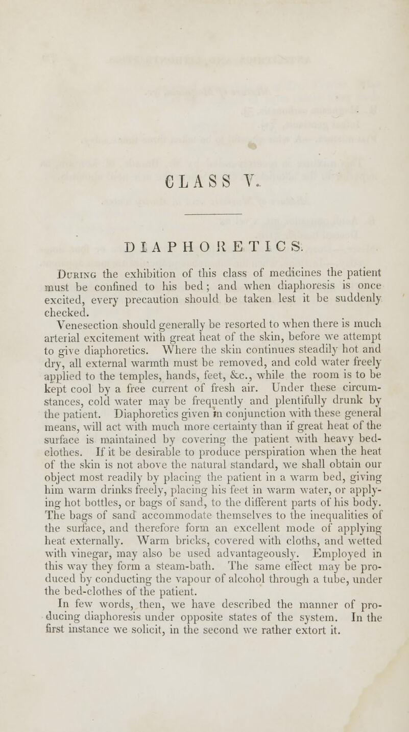 DIAPHORETICS. During the exhibition of this class of medicines the patient must be confined to his bed; and when diaphoresis is once excited, every precaution should be taken lest it be suddenly checked. Venesection should generally be resorted to when there is much arterial excitement with great heat of the skin, before we attempt to give diaphoretics. Where the skin continues steadily hot and dry, all external warmth must be removed, and cold water freely applied to the temples, hands, feet, &c, while the room is to be kept cool by a free current of fresh air. Under these circum- stances, cold water may be frequently and plentifully drunk by the patient. Diaphoretics given in conjunction with these general means, will act with much more certainty than if great heat of the surface is maintained by covering the patient with heavy bed- clothes. If it be desirable to produce perspiration when the heat of the skin is not above the natural standard, we shall obtain our object most readily by placing the patient in a warm bed, giving him warm drinks freely, placing his feet in warm water, or apply- ing hot bottles, or bags of sand, to the different parts of his body. The bags of sand accommodate themselves to the inequalities of the surface, and therefore form an excellent mode of applying heat externally. Warm bricks, covered with cloths, and wetted with vinegar, may also be used advantageously. Employed in this way they form a steam-bath. The same effect may be pro- duced by conducting the vapour of alcohol through a tube, under the bed-clothes of the patient. In few words, then, we have described the manner of pro- ducing diaphoresis under opposite states of the system. In the first instance we solicit, in the second we rather extort it.