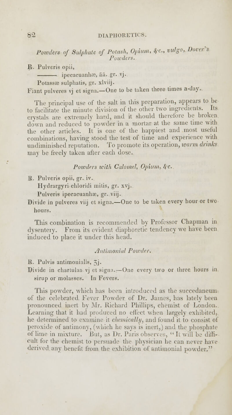 Powders of Sulphate of Potash, 0,,ium, fl-C, vulgo, Dover's Powders. $. Pulveris opii, ipecacuanha, aa. gr. vj. Potassse sulphatis, gr. xlviij. Fiant pulveres vj et signa.—One to be taken three times a-day. The principal use of the salt in this preparation, appears to be to facilitate the minute division of the other two ingredients. Its crystals are extremely hard, and it should therefore be broken down and reduced to powder in a mortar at the same time with the other articles. It is one of the happiest and most useful combinations, having stood the test of time and experience with undiminished reputation. To promote its operation, loarm drinks may be freely taken after each dose. Powders with Calomel, Opium, *yc. Be. Pulveris opii, gr. iv. Hydrargyri chloridi milis, gr. xvj. Pulveris ipecacuanha;!, gr. viij. Divide in pulveres viij et signa.—One to be taken every hour or two hours. This combination is recommended by Professor Chapman in dysentery. From its evident diaphoretic tendency we have been induced to place it under this head. Anlimonial Powder. R. Pulvis antimonialis, 3j- Divide in chartulas vj et signa*—One every two or three hours in sirup or molasses. In Fevers. This powder, which has been introduced as the succedaneum of the celebrated Fever Powder of Dr. James, has lately been pronounced inert by Mr. Richard Phillips, chemist of London. Learning that it had produced no effect when largely exhibited, he determined to examine it diemically, and found it to consist of peroxide of antimony, (which he says is inert,) and the phosphate of lime in mixture. But, as Dr. Paris observes,  It will be diffi- cult for the chemist to persuade the physician he can never have derived any benefit from the exhibition of antimonial powder,