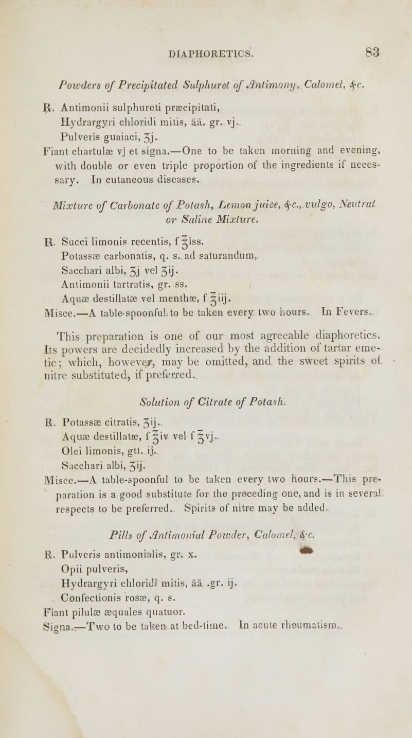 Powders of Precipitated Sulphur el of Antimony,. Calomel, $c. I}. Antimonii sulphureti praecipitati, Hydrargyri chloridi mitis, aa. gr. vj, Pulveris guaiaci, 3j- Fiant chartulae vj et signa.—One to be taken morning and evening, with double or even triple proportion of the ingredients if neces- sary. In cutaneous diseases. Mixture of Carbonate of Potash, Lemon juke, $c.,vulgo, Neutral or Saline Mixture. R. Succi limonis recentis, f iiss. Potassae carbonatis, q. s.ad saturandum, Sacchari albi, 3j vel 3'j- Antimonii tartratis, gr. ss. Aquae destillatae vel menthac, f iiij. Misce.—A table-spoonful to be taken every two hours. In Fevers, This preparation is one of our most agreeable diaphoretics. Its powers are decidedly increased by the addition of tartar eme- tic ; which, however, may be omitted, and the sweet spirits of nitre substituted, if preferred. Solution of Citrate of Potash. I£. Potassae citratis, 3j> Aquae destillatee, f Siv vel f ^vj, Olei limonis, gtt. ij. Sacchari albi, 3'j* iVIiscc.—A table-spoonful to be taken every two hours.—This pre- paration is a good substitute for the preceding one, and is in several respects to be preferred.. Spirits of nitre may be added Pills of Antimonial Powder, Calomel, §-c. I.l. Pulvcris antimonialis, gr. x. • Opii pulveris, Hydrargyri chloridi mitis, aa .gr. ij. Confectionis rosae, q. s. Fiant pilulae sequales quatuor. Signa.?—Two to be taken at bed-time. In acute rheumatism