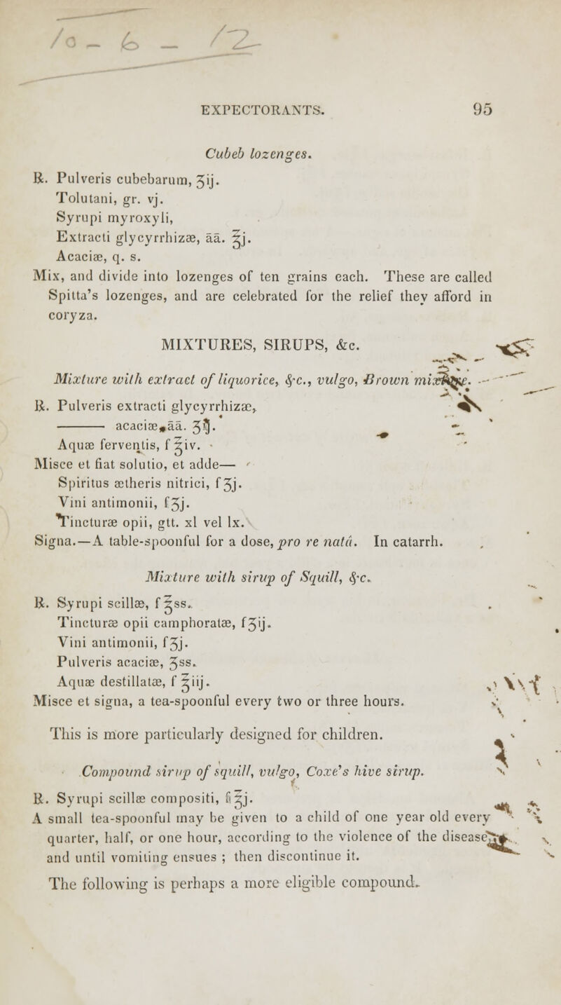 - (o - 2- EXPECTORANTS. 95 Cubeb lozenges. R. Pulveris cubebarum, 3ij. Tolutani, gr. vj. Syrupi myroxyli, Extracti glycyrrhizee, aa. 5j. Acaciae, q. s. Mix, and divide into lozenges of ten grains each. These are called Spitta's lozenges, and are celebrated for the relief they afford in coryza. MIXTURES, SIRUPS, &c. ^^ Mixture with extract of liquorice, $*c, vulgo, Brown mix$qx£. ■-  R. Pulveris extracti glycyrrhizae, ^S acacia3#aa. 5^- • Aquae ferventis, f 5iv. Misce et fiat solutio, et adde— ' Spiritus aetheris nitrici, f 3j. Vini antimonii, fjj. Tincturae opii, gtt. xl vel lx. Signa.—A table-spoonful for a dose, pro re natu. In catarrh. Mixture with sirup of Squill, <$•<:. R. Syrupi scillae, f ?ss.. Tincturae opii camphoratae, f5'j« Vini antimonii, fjj. Pulveris acacias, 3SS* Aquae destillatae, f iiij. »^\W Misce et signa, a tea-spoonful every two or three hours. %• V This is more particularly designed for children. Compound .sirup of squill, vulgo, Coxe's hive sirup. R. Syrupi scillee compositi, fi5j. ^ A small tea-spoonful may be given to a child of one year old every • ~\ quarter, half, or one hour, according to the violence of the disease^.,, v and until vomiting ensues ; then discontinue it. The following is perhaps a more eligible compound.