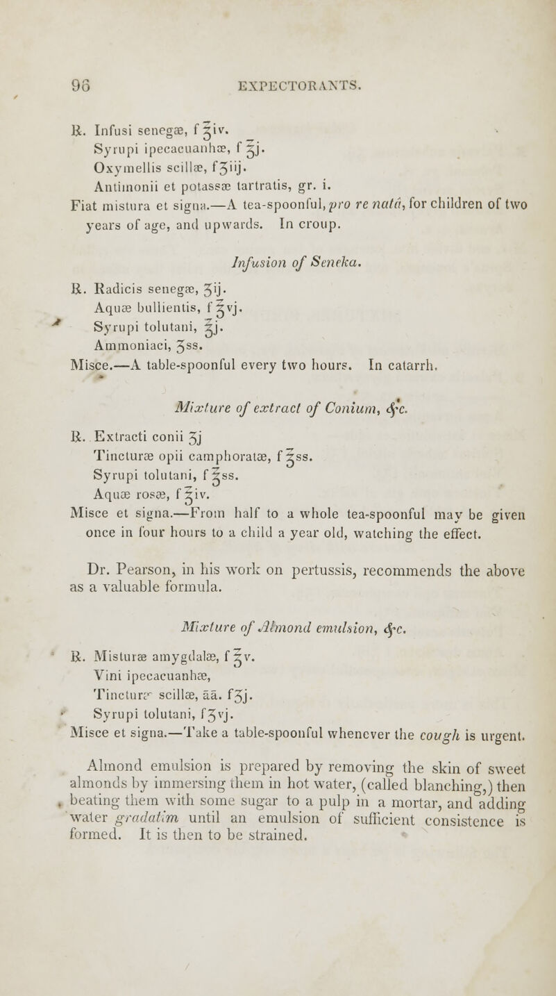 R. Infusi senegas, f giv. Syrupi ipecacuanha?, f ^j. Oxymellis scillae, f3i'j* Antiinonii et potassae tartratis, gr. i. Fiat mistura et signa.—A tea-spoonful, pro re nata, for children of two years of age, and upwards. In croup. Infusion of Seneka. R. Radicis senegae, 5'j* Aquae bullientis, f Svj. • Syrupi tolutani, 5j. Ammoniaci, 3ss. Misce.—A table-spoonful every two hours. In catarrh, Mixture of extract of Conium, <y-c R. Extracti conii 5j Tincturae opii camphoratae, f rss. Syrupi tolutani, f 5ss. Aquae rosas, f riv. Misce et signa.—From half to a whole tea-spoonful may be given once in four hours to a child a year old, watching the effect. Dr. Pearson, in his work on pertussis, recommends the above as a valuable formula. Mixture of Almond emulsion, tyc. R. Misturas amygdalag, f 5v. Vini ipecacuanhae, Tincturr scillae, aa. f3j- Syrupi tolutani, f5vj- Misce et signa.—Take a table-spoonful whenever the cough is urgent. Almond emulsion is prepared by removing the skin of sweet almonds by immersing them in hot water, (called blanching,) then . beating them with some sugar to a pulp in a mortar, and adding water gradatim until an emulsion of sufficient consistence is formed. It is then to be strained.