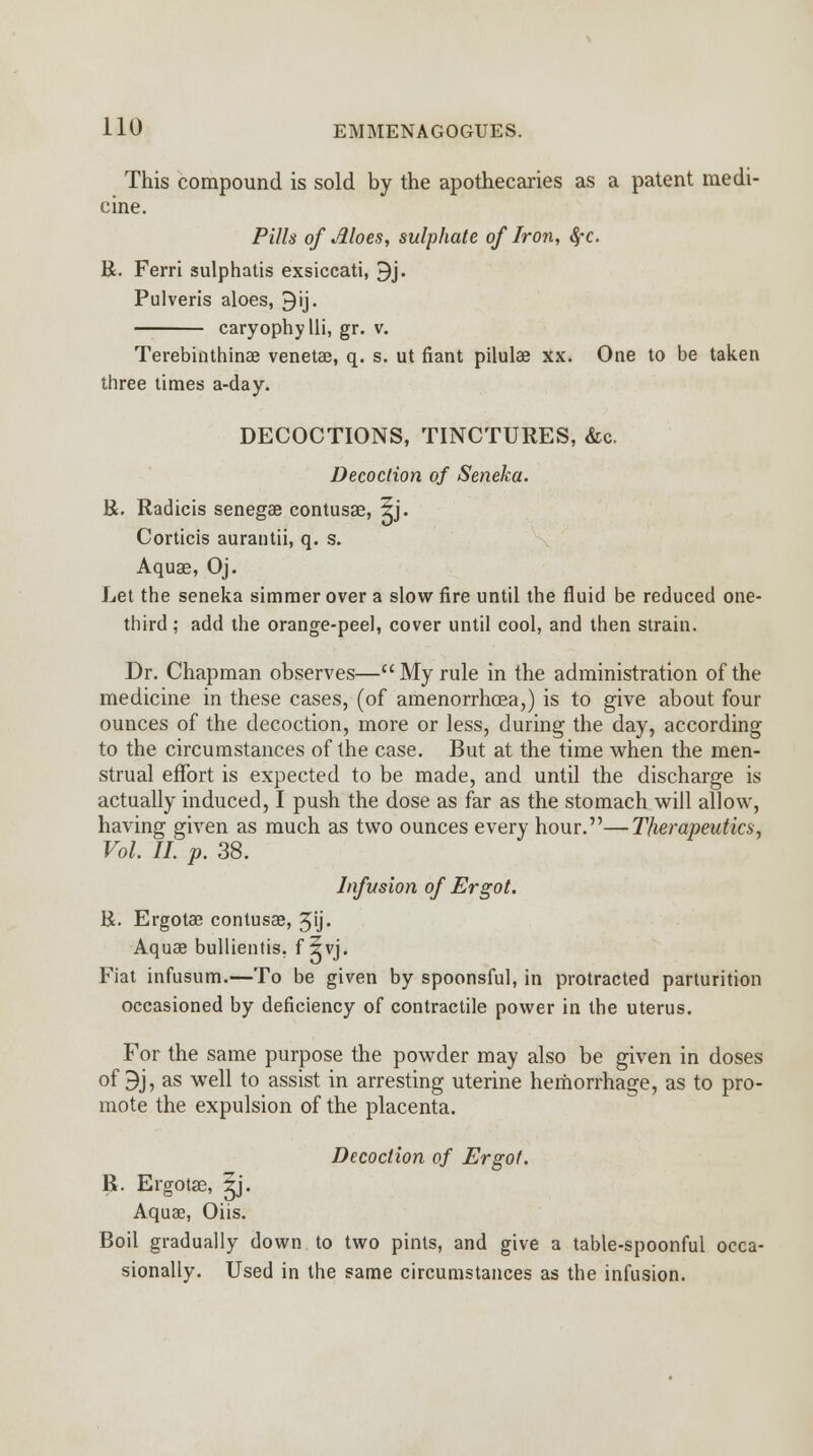 This compound is sold by the apothecaries as a patent medi- cine. Pills of Aloes, sulphate of Iron, 8,-c. R. Ferri sulphatis exsiccati, 9j. Pulveris aloes, 9'ij. caryophylli, gr. v. Terebinthinae veneta3, q. s. ut fiant pilulae xx. One to be taken three times a-day. DECOCTIONS, TINCTURES, &c. Decoction of Seneka. R. Radicis senegas contusae, 5j. Corticis aurantii, q. s. Aquae, Oj. Let the seneka simmer over a slow fire until the fluid be reduced one- third ; add the orange-peel, cover until cool, and then strain. Dr. Chapman observes—My rule in the administration of the medicine in these cases, (of amenorrhoea,) is to give about four ounces of the decoction, more or less, during the day, according to the circumstances of the case. But at the time when the men- strual effort is expected to be made, and until the discharge is actually induced, I push the dose as far as the stomach will allow, having given as much as two ounces every hour.—Therapeutics, Vol. II. p. 38. Infusion of Ergot. R. Ergotae contusae, 3ij. Aquae bullientis. f 5vj. Fiat infusum.—To be given by spoonsful, in protracted parturition occasioned by deficiency of contractile power in the uterus. For the same purpose the powder may also be given in doses of 9j, as well to assist in arresting uterine hemorrhage, as to pro- mote the expulsion of the placenta. Decoction of Ergot. R. Ergotae, ^j. Aquae, Oiis. Boil gradually down to two pints, and give a table-spoonful occa- sionally. Used in the same circumstances as the infusion.