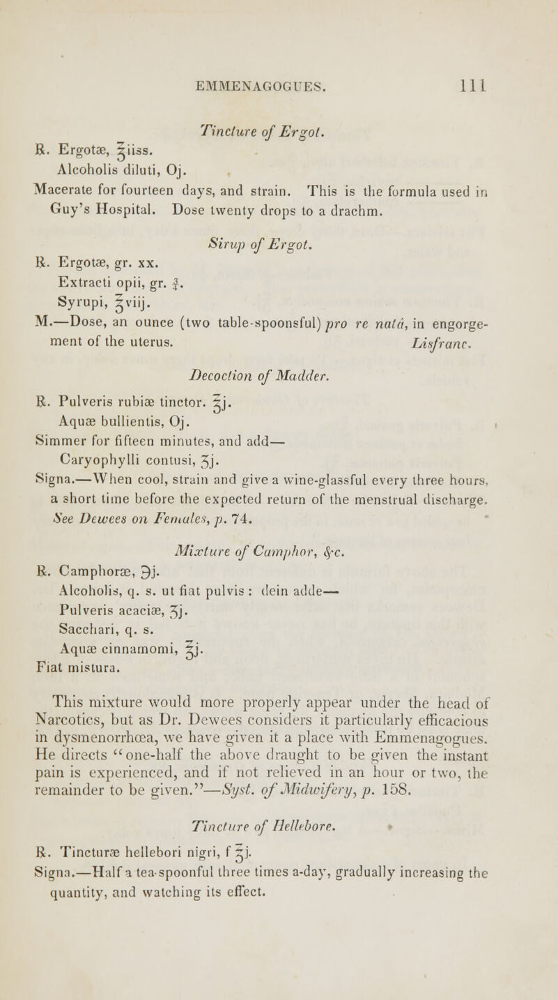 Tincture of Ergot. R. Ergotae, ^iiss. Alcoholis diluti, Oj. Macerate for fourteen days, and strain. This is the formula used in Guy's Hospital. Dose twenty drops to a drachm. Sirup of Ergot. R. Ergotae, gr. xx. Extracti opii, gr. J. Syrupi, iviij. M.—Dose, an ounce (two table-spoonsful) pro re not a, in engorge- ment of the uterus. Lisfranc. Decoction of Madder. R. Pulveris rubiae tinctor. 5j. Aquae bullientis, Oj. Simmer for fifteen minutes, and add— Caryophylli contusi, 3j. Signa.—When cool, strain and give a wine-glassful every three hours, a short time before the expected return of the menstrual discharge. See Dtwees on Females, p. 74. Mixture of Camphor, fyc. R. Camphorae, 9j. Alcoholis, q. s. ut fiat pulvis : dein adde— Pulveris acaciae, 3j. Sacchari, q. s. Aquae cinnamomi, %). Fiat mistura. This mixture would more properly appear under the head of Narcotics, but as Dr. Dewees considers it particularly efficacious in dysmenorrhea, we have given it a place with Emmenagogues. He directs one-half the above draught to be given the instant pain is experienced, and if not relieved in an hour or two, the remainder to be given.—Si/st. of Midwifery, p. 158. Tincture of Hellebore. R. Tincturae hellebori nigri, f rj. Signa.—Haifa tea-spoonful three times a-day, gradually increasing the quantity, and watching its effect.