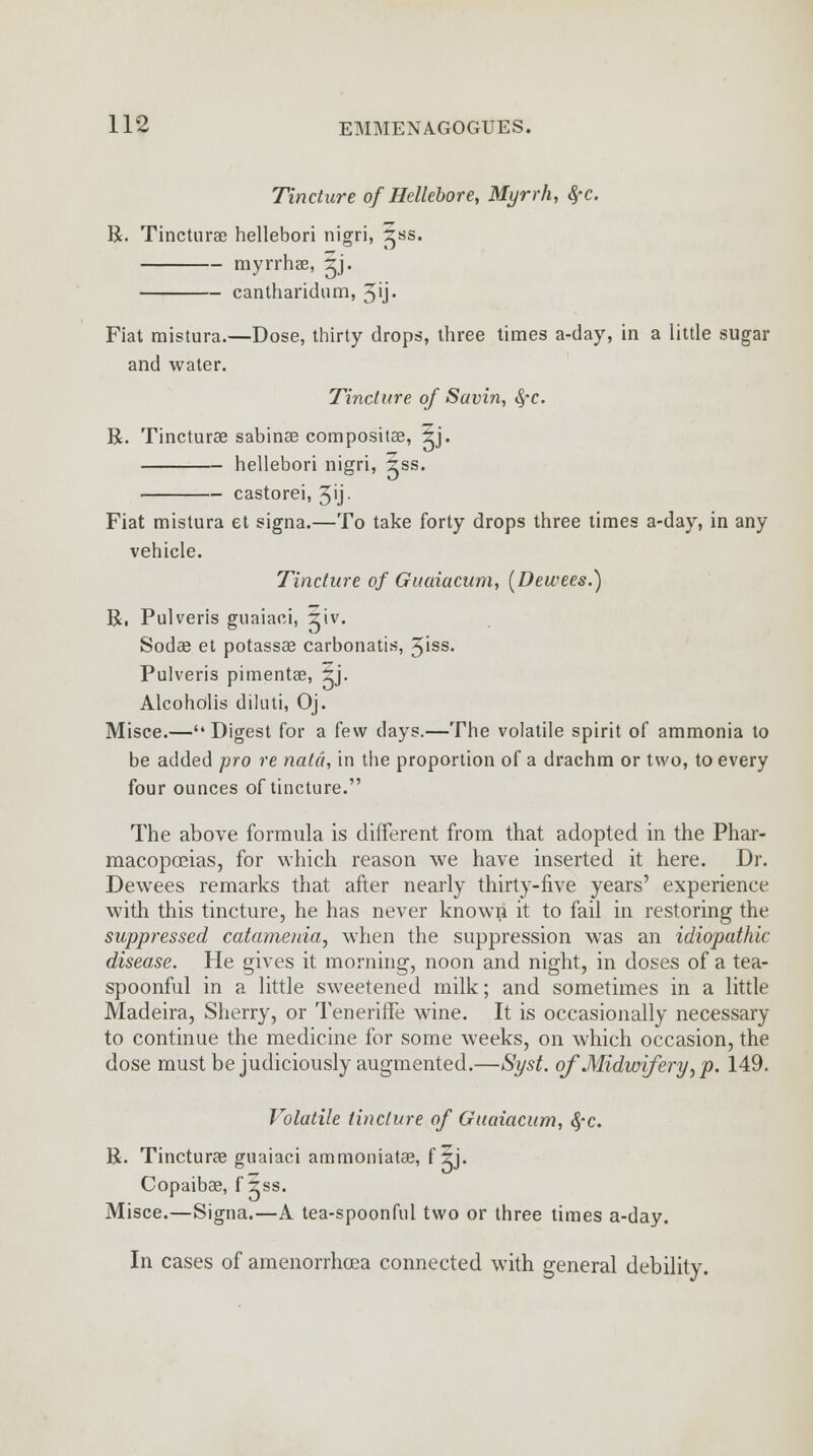 Tincture of Hellebore, Myrrh, #c. R. Tincturae hellebori nigri, ^ss. myrrhae, -Z). cantharidum, 3ij- Fiat mistura.—Dose, thirty drops, three times a-day, in a little sugar and water. Tincture of Savin, fyc. R. Tincturae sabinae compositae, 5j. hellebori nigri, 2ss. castorei, 5'j- Fiat mistura et signa.—To take forty drops three times a-day, in any vehicle. Tincture of Guaiacam, (Dewees.) R, Pulveris guaiaci, 2iv. Sodae et potassae carbonatis, 5iss- Pulveris pimentae, ?j. Alcoholis dilnti, Oj. Misce.—Digest for a few days.—The volatile spirit of ammonia to be added pro re natci, in the proportion of a drachm or two, to every four ounces of tincture. The above formula is different from that adopted in the Phar- macopoeias, for which reason we have inserted it here. Dr. Dewees remarks that after nearly thirty-five years' experience with this tincture, he has never known it to fail in restoring the suppressed catamenia, when the suppression was an idiopathic disease. He gives it morning, noon and night, in doses of a tea- spoonful in a little sweetened milk; and sometimes in a little Madeira, Sherry, or Teneriffe wine. It is occasionally necessary to continue the medicine for some weeks, on which occasion, the dose must be judiciously augmented.—Syst. of Midwifery, p. 149. Volatile tincture of Guuiacum, $c. R. Tincturae guaiaci ammoniatae, f ?j. Copaibae, f 2ss. Misce.—Signa.—A tea-spoonful two or three times a-day. In cases of amenorrhoea connected with general debility.