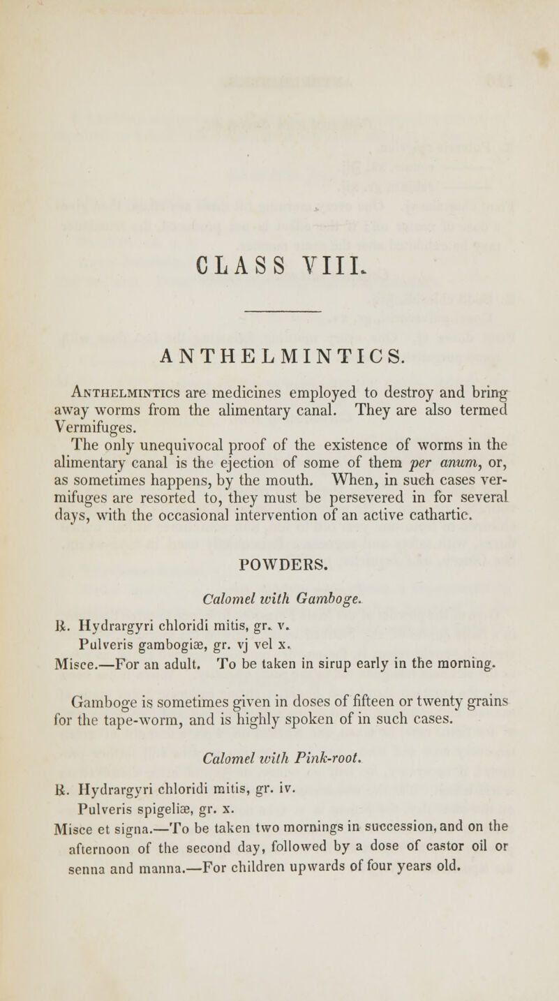 ANTHELMINTICS. Anthelmintics are medicines employed to destroy and bring away worms from the alimentary canal. They are also termed Vermifuges. The only unequivocal proof of the existence of worms in the alimentary canal is the ejection of some of them per anum, or, as sometimes happens, by the mouth. When, in such cases ver- mifuges are resorted to, they must be persevered in for several days, with the occasional intervention of an active cathartic. POWDERS. Calomel with Gamboge. 1J. Hydrargyri chloridi rnitis, gr. v. Pulveris gambogiae, gr. vj vel x. Misce.—For an adult. To be taken in sirup early in the morning. Gamboge is sometimes given in doses of fifteen or twenty grains for the tape-worm, and is highly spoken of in such cases. Calomel ivilh Pink-root. R. Hydrargyri chloridi mitis, gr. iv. Pulveris spigeliae, gr. x. Misce et signa.—To be taken two mornings in succession, and on the afternoon of the second day, followed by a dose of castor oil or senna and manna.—For children upwards of four years old.