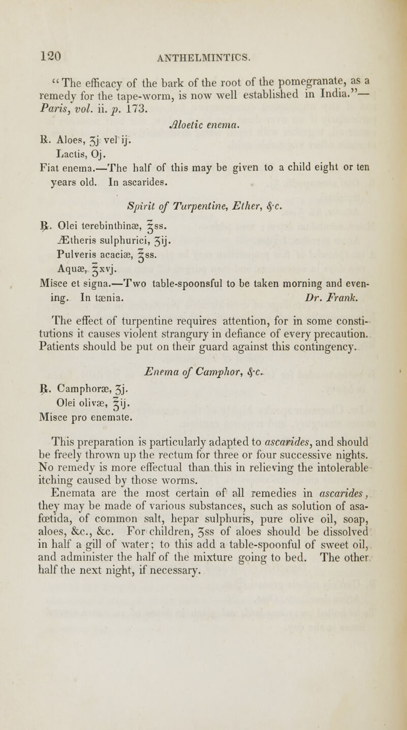  The efficacy of the bark of the root of the pomegranate, as a remedy for the tape-worm, is now well established in India.— Paris, vol. ii. p. 173. Jlloetic enema. K. Aloes, 3j vel ij. Lactis, Oj. Fiat enema.—The half of this may be given to a child eight or ten years old. In ascarides. Spirit of Turpentine, Ether, fyc. IJ. Olei terebinthinae, 5ss. iEtheris sulphurici, 5ij- Pulveris acaciae, 5ss. Aquae, 5xvj. Misce et signa.—Two table-spoonsful to be taken morning and even- ing. In taenia. Dr. Frank. The effect of turpentine requires attention, for in some consti- tutions it causes violent strangury in defiance of every precaution. Patients should be put on their guard against this contingency. Enema of Camphor, $~c. IJ. Camphorae, 3j. Olei olivae, 5ij. Misce pro enemate. This preparation is particularly adapted to ascarides, and should be freely thrown up the rectum for three or four successive nights. No remedy is more effectual than.this in relieving the intolerable itching caused by those worms. Enemata are the most certain of all remedies in ascarides, they may be made of various substances, such as solution of asa- fcetida, of common salt, hepar sulphurrs, pure olive oil, soap, aloes, &c, &c. For children, 3ss of aloes should be dissolved in half a gill of water; to this add a table-spoonful of sweet oil, and administer the half of the mixture going to bed. The other half the next night, if necessary.