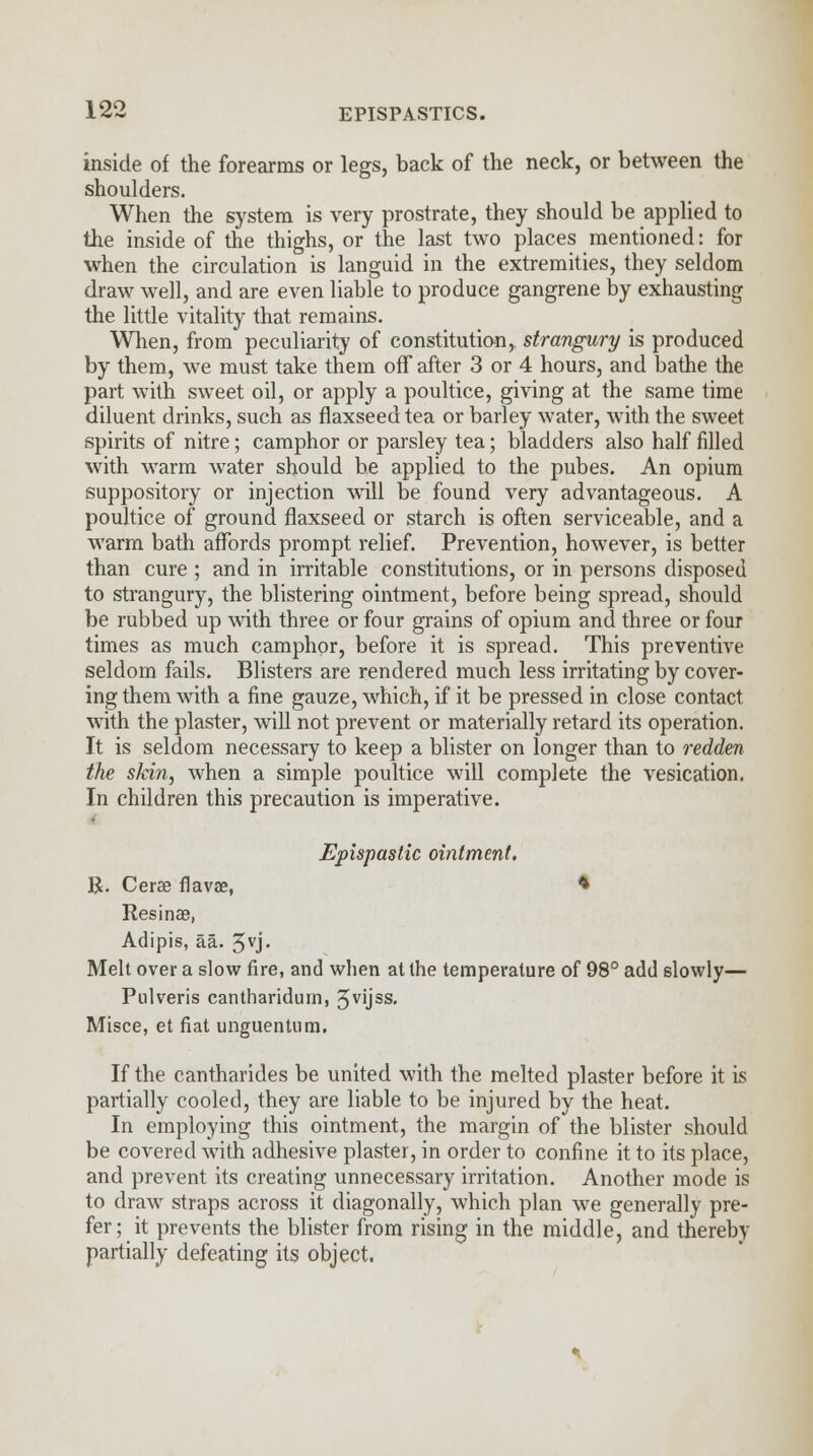 inside of the forearms or legs, back of the neck, or between the shoulders. When the system is very prostrate, they should be applied to the inside of the thighs, or the last two places mentioned: for when the circulation is languid in the extremities, they seldom draw well, and are even liable to produce gangrene by exhausting the little vitality that remains. When, from peculiarity of constitution, strangury is produced by them, we must take them off after 3 or 4 hours, and bathe the part with sweet oil, or apply a poultice, giving at the same time diluent drinks, such as flaxseed tea or barley water, with the sweet spirits of nitre; camphor or parsley tea; bladders also half filled with warm water should be applied to the pubes. An opium suppository or injection will be found very advantageous. A poultice of ground flaxseed or starch is often serviceable, and a warm bath affords prompt relief. Prevention, however, is better than cure ; and in irritable constitutions, or in persons disposed to strangury, the blistering ointment, before being spread, should be rubbed up with three or four grains of opium and three or four times as much camphor, before it is spread. This preventive seldom fails. Blisters are rendered much less irritating by cover- ing them with a fine gauze, which, if it be pressed in close contact with the plaster, will not prevent or materially retard its operation. It is seldom necessary to keep a blister on longer than to redden the stein, when a simple poultice will complete the vesication. In children this precaution is imperative. Epispastic ointment. R. Cerae flavaa, * Resinae, Adipis, aa. 5vj- Melt over a slow fire, and when at the temperature of 98° add slowly— Pulveris cantharidurn, 5VUSS- Misce, et fiat unguentum. If the cantharides be united with the melted plaster before it is partially cooled, they are liable to be injured by the heat. In employing this ointment, the margin of the blister should be covered with adhesive plaster, in order to confine it to its place, and prevent its creating unnecessary irritation. Another mode is to draw straps across it diagonally, which plan we generally pre- fer; it prevents the blister from rising in the middle, and thereby partially defeating its object.