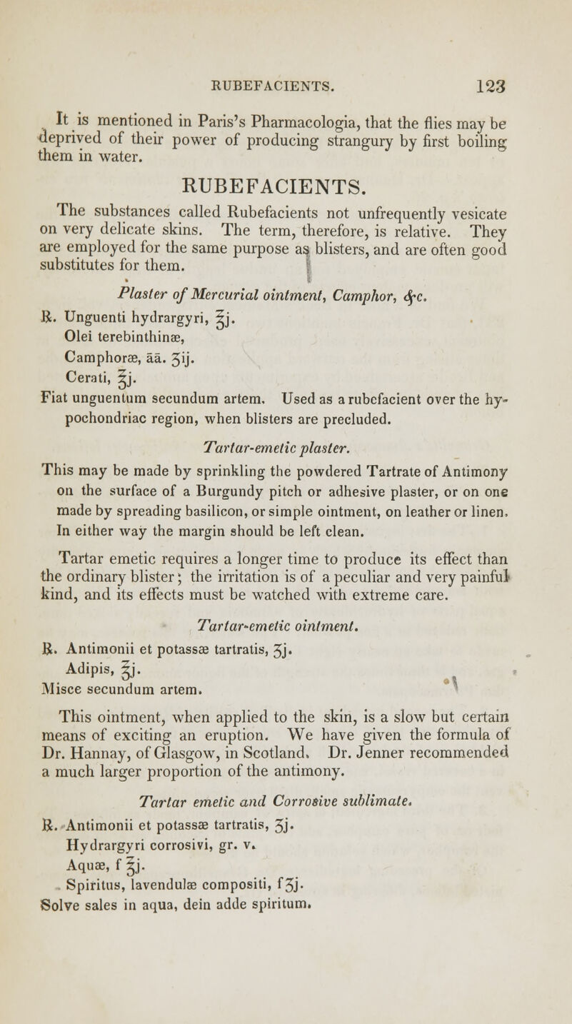 It is mentioned in Paris's Pharmacologia, that the flies may be deprived of their power of producing strangury by first boiling them in water. RUBEFACIENTS. The substances called Rubefacients not unfrequently vesicate on very delicate skins. The term, therefore, is relative. They are employed for the same purpose aa blisters, and are often good substitutes for them. Plaster of Mercurial ointment, Camphor, dfc. R. Unguenti hydrargyri, 5j. Olei terebinthinse, Camphorae, aa. 3ij- Cerati, 5j. Fiat unguentum secundum artem. Used as a rubefacient over the hy- pochondriac region, when blisters are precluded. Tartar-emetic plaster. This may be made by sprinkling the powdered Tartrate of Antimony on the surface of a Burgundy pitch or adhesive plaster, or on one made by spreading basilicon, or simple ointment, on leather or linen, In either way the margin should be left clean. Tartar emetic requires a longer time to produce its effect than the ordinary blister; the irritation is of a peculiar and very painful- kind, and its effects must be watched with extreme care. Tartar-emetic ointment. R. Antimonii et potassae tartralis, 5j« Adipis, Jj. Misce secundum artem. 1 This ointment, when applied to the skin, is a slow but certain means of exciting an eruption. We have given the formula of Dr. Hannay, of Glasgow, in Scotland. Dr. Jenner recommended a much larger proportion of the antimony. Tartar emetic and Corrosive sublimate, R. Antimonii et potassae tartratis, 5j« Hydrargyri corrosivi, gr. v. Aquae, f ^j. . Spiritus, lavendulae compositi, f3j. Solve sales in aqua, dein adde spiritum.