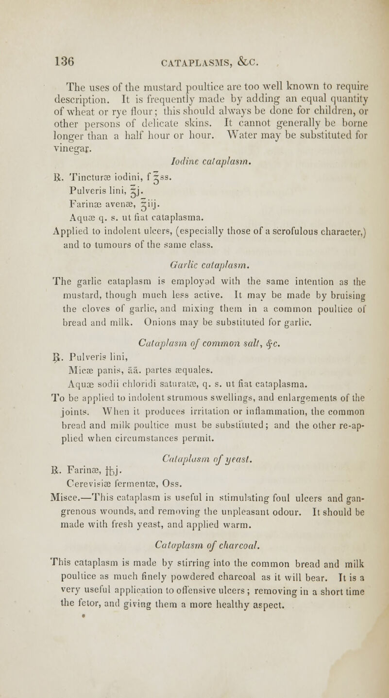 The uses of the mustard poultice are too well known to require description. It is frequently made by adding an equal quantity of wheat or rye flour; this should always be done for children, or other persons of delicate skins. It cannot generally be borne longer than a half hour or hour. Water may be substituted for vinegar. Iodine cataplasm. R. Tincturae iodini, f xss. Pulveris lini, rj. Farinae avenae, 5iij. Aquae q. s. ut fiat cataplasma. Applied to indolent ulcers, (especially those of a scrofulous character,) and to tumours of the same class. Garlic cataplasm. The garlic cataplasm is employed with the same intention as the mustard, though much less active. It may be made by bruising the cloves of garlic, and mixing them in a common poultice of bread and milk. Onions may be substituted for garlic. Cataplasm of common salt, §c. I£. Pulveris lini, Micae panis, fia. partes rcquales. Aqua? sodii chloridi saturate, q. s. ut fiat cataplasma. To be applied to indolent strumous swellings, and enlargements of the joints. When it produces irritation or inflammation, the common bread and milk poultice must be substituted; and the other re-ap- plied when circumstances permit. Cataplasm of yeast. R. Farinas, ftjj- Cerevisiae fermentae, Oss. Misce.—This cataplasm is useful in stimulating foul ulcers and gan- grenous wounds, and removing the unpleasant odour. It should be made with fresh yeast, and applied warm. Cataplasm of charcoal. This cataplasm is made by stirring into the common bread and milk poultice as much finely powdered charcoal as it will bear. It is a very useful application to offensive ulcers ; removing in a short time the fetor, and giving them a more healthy aspect.