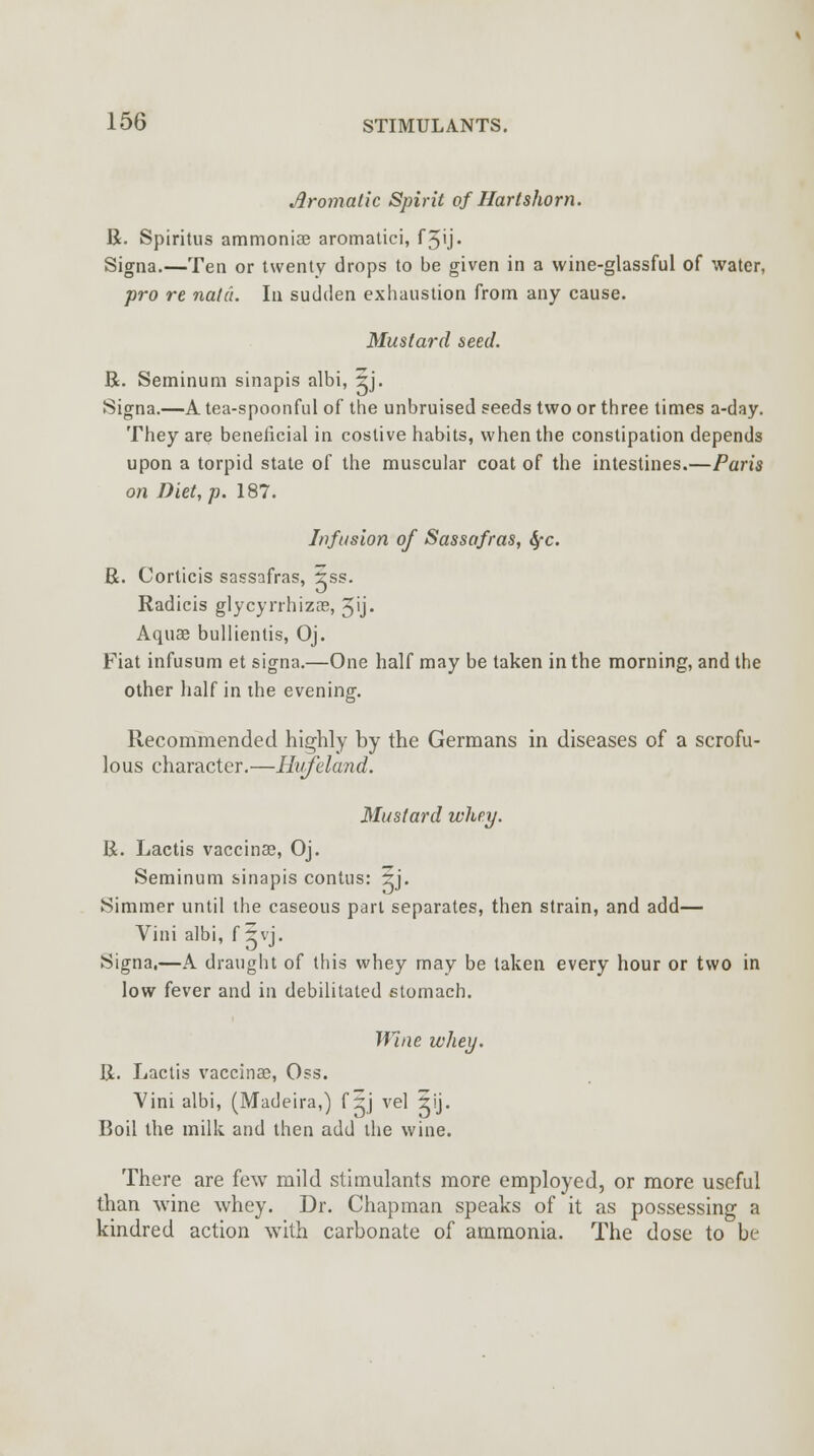 Aromatic Spirit of Hartshorn. R. Spiritus ammoniae aromatici, f5'j« Signa.—Teo or twenty drops to be given in a wine-glassful of water, pro re natc'i. In sudden exhaustion from any cause. Mustard seed. R. Seminum sinapis albi, 5j. Signa.—A tea-spoonful of the unbruised seeds two or three times a-day. They are beneficial in costive habits, when the constipation depends upon a torpid state of the muscular coat of the intestines.—Paris on Diet, p. 187. Infusion of Sassafras, fyc. R. Corticis sassafras, 5ss. Radicis glycyrrhizae, Jij. Aquae bullientis, Oj. Fiat infusum et signa.—One half may be taken in the morning, and the other half in the evening. Recommended highly by the Germans in diseases of a scrofu- lous character.—Hufeland. Mustard whey. R. Lactis vaccinas, Oj. Seminum sinapis contus: 2rj. Simmer until the caseous part separates, then strain, and add— Vini albi, f 5vj. Signa,—A draught of this whey may be taken every hour or two in low fever and in debilitated stomach. Wine whey. R. Lactis vaccinae, Oss. Vini albi, (Madeira,) f ~j vel 5ij. Boil the milk and then add the wine. There are few mild stimulants more employed, or more useful than wine whey. Dr. Chapman speaks of it as possessing a kindred action with carbonate of ammonia. The dose to be