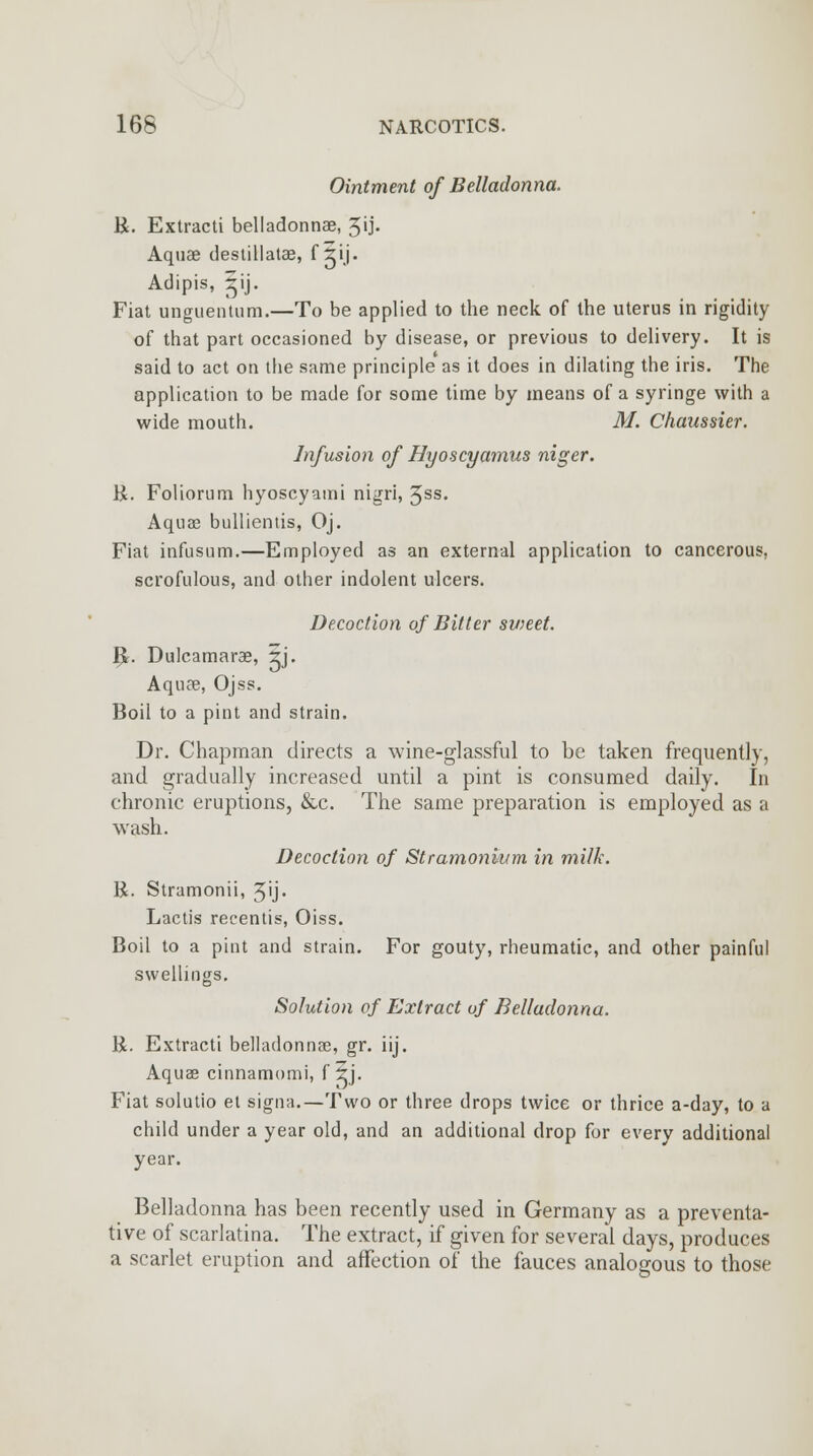 Ointment of Belladonna. B. Extracti belladonnae, 3<j' Aquae destillatas, f ^ij. Adipis, rij. Fiat unguentiim.—To be applied to the neck of the uterus in rigidity of that part occasioned by disease, or previous to delivery. It is said to act on the same principle as it does in dilating the iris. The application to be made for some time by means of a syringe with a wide mouth. M. Chaussier. Infusion of Hyoscyamus niger. B. Foliorum hyoscyami nigri, 3ss. Aquae bulliemis, Oj. Fiat infusum.—Employed as an external application to cancerous, scrofulous, and other indolent ulcers. Decoction of Bitter sweet. I£. Dulcamarae, ?j. Aquas, Ojss. Boil to a pint and strain. Dr. Chapman directs a wine-glassful to be taken frequently, and gradually increased until a pint is consumed daily. In chronic eruptions, &c. The same preparation is employed as a wash. Decoction of Stramonium in milk. R. Stramonii, 3'j- Lactis recentis, Oiss. Boil to a pint and strain. For gouty, rheumatic, and other painful swellings. Solution of Extract of Belladonna. R. Extracti belladonnas, gr. iij. Aquas cinnamomi, fjj. Fiat solutio et signa.—Two or three drops twice or thrice a-day, to a child under a year old, and an additional drop for every additional year. Belladonna has been recently used in Germany as a preventa- tive of scarlatina. The extract, if given for several days, produces a scarlet eruption and affection of the fauces analogous to those