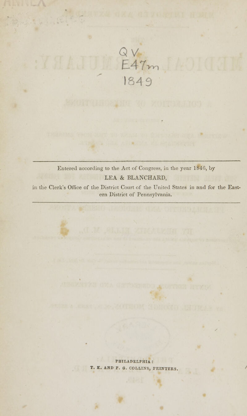 QV E47w, 1849 Entered according to the Act of Congress, in the year 184G, by LEA & BLANCHARD, in the Clerk's Office of the District Court of the United States in and for the East- ern District of Pennsylvania. PHILADELPHIA! T. K. AND P. Q. COLLINS, PP.INTERS.