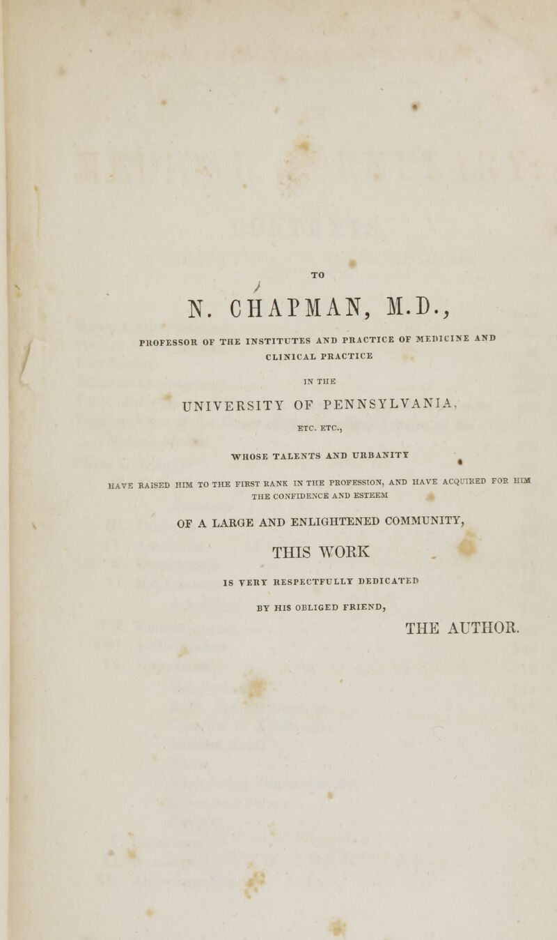 N. CHAPMAN, M.D., PROFESSOR OF THE INSTITUTES AND PRACTICE OF MEDICINE AND CLINICAL PRACTICE IN THE UNIVERSITY OF PENNSYLVANIA, ETC. ETC., WHOSE TALENTS AND URBANITY RAVE RAISED HIM TO THE FIKST BANK IN THE PROFESSION, AND HAVE ACQUIRED FOR HIM THE CONFIDENCE AND ESTEEM OF A LARGE AND ENLIGHTENED COMMUNITY, THIS WORK IS TERT RESPECTFULLT DEDICATED BY HIS OBLIGED FRIEND, THE AUTHOR.
