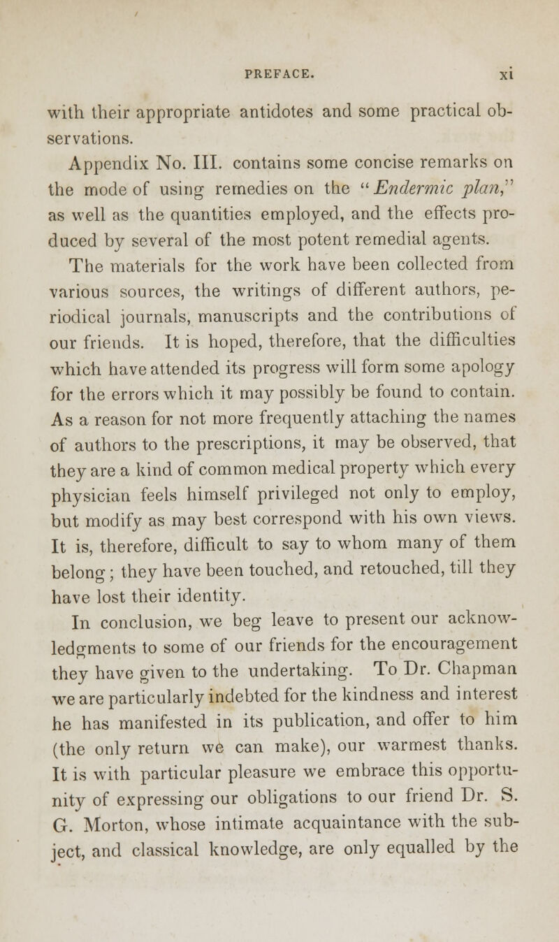 with their appropriate antidotes and some practical ob- servations. Appendix No. III. contains some concise remarks on the mode of using remedies on the Endermic plan as well as the quantities employed, and the effects pro- duced by several of the most potent remedial agents. The materials for the work have been collected from various sources, the writings of different authors, pe- riodical journals, manuscripts and the contributions of our friends. It is hoped, therefore, that the difficulties which have attended its progress will form some apology for the errors which it may possibly be found to contain. As a reason for not more frequently attaching the names of authors to the prescriptions, it may be observed, that they are a kind of common medical property which every physician feels himself privileged not only to employ, but modify as may best correspond with his own views. It is, therefore, difficult to say to whom many of them belong; they have been touched, and retouched, till they have lost their identity. In conclusion, we beg leave to present our acknow- ledgments to some of our friends for the encouragement they have given to the undertaking. To Dr. Chapman we are particularly indebted for the kindness and interest he has manifested in its publication, and offer to him (the only return we can make), our warmest thanks. It is with particular pleasure we embrace this opportu- nity of expressing our obligations to our friend Dr. S. G. Morton, whose intimate acquaintance with the sub- ject, and classical knowledge, are only equalled by the