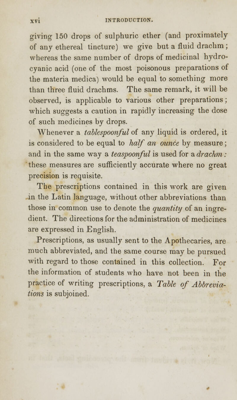 giving 150 drops of sulphuric ether (and proximately of any ethereal tincture) we give but a fluid drachm; whereas the same number of drops of medicinal hydro- cyanic acid (one of the most poisonous preparations of the materia medica) would be equal to something more than three fluid drachms. The same remark, it will be observed, is applicable to various other preparations; which suggests a caution in rapidly increasing the dose of such medicines by drops. Whenever a tablespoonful of any liquid is ordered, it is considered to be equal to half an ounce by measure; and in the same way a teaspoonful is used for a drachm : these measures are sufficiently accurate where no great precision is requisite. The prescriptions contained in this work are given in the Latin language, without other abbreviations than those in common use to denote the quantity of an ingre- dient. The directions for the administration of medicines are expressed in English. Prescriptions, as usually sent to the Apothecaries, are much abbreviated, and the same course may be pursued with regard to those contained in this collection. For the information of students who have not been in the practice of writing prescriptions, a Table of Abbrevia- tions is subjoined.