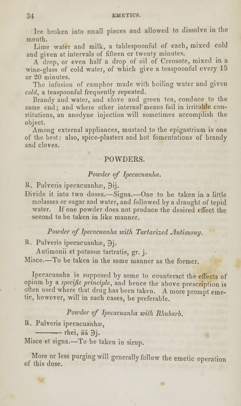 Ice broken into small pieces and allowed to dissolve in the mouth. Lime water and milk, a tablespoonful of each, mixed cold and given at intervals of fifteen or twenty minutes. A drop, or even half a drop of oil of Creosote, mixed in a wine-glass of cold water, of which give a teaspoonful every 15 or 20 minutes. The infusion of camphor made with boiling water and given cold, a teaspoonful frequently repeated. Brandy and water, and clove and green tea, conduce to the same end; and wThere other internal means fail in irritable con- stitutions, an anodyne injection will sometimes accomplish the object. Among external appliances, mustard to the epigastrium is one of the best: also, spice-plasters and hot fomentations of brandy and cloves. POWDERS. Powder of Ipecacuanha. R. Pulveris ipecacuanhae, 9ij. Divide it into two doses.—Signa.—One to be taken in a little molasses or sugar and water, and followed by a draught of tepid water. If one powder does not produce the desired effect the second to be taken in like manner. Powder of Ipecacuanha with Tartarized Antimony. R. Pulveris ipecacuanhae, 9j. Antimonii et potassae tartratis, gr. j. Misce.—To be taken in the same manner as the former. Ipecacuanha is supposed by some to counteract the effects of opium by a specific principle, and hence the above prescription is often used where that drug has been taken. A more prompt eme- tic, however, will in such cases, be preferable. Powder of Ipecacuanha with Rhubarb. R. Pulveris ipecacuanhae, — rhei, aa 9j. Misce et signa.—To be taken in sirup. More or less purging will generally follow the emetic operation of this dose.