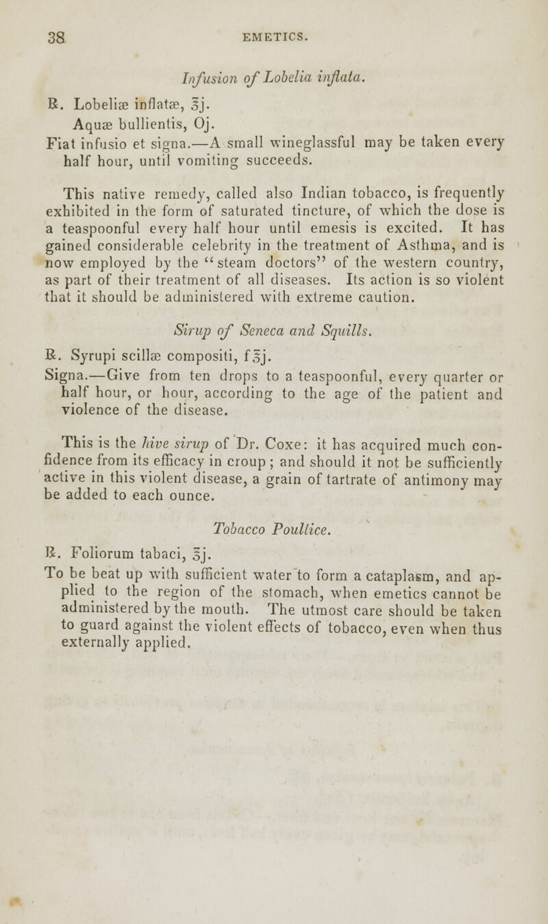 Infusion of Lobelia injiata. R. Lobeliae infiatse, 3j. Aquae bullientis, Oj. Fiat infusio et signa.—A small wineglassful may be taken every half hour, until vomiting succeeds. This native remedy, called also Indian tobacco, is frequently exhibited in the form of saturated tincture, of which the dose is a teaspoonful every half hour until eraesis is excited. It has gained considerable celebrity in the treatment of Asthma, and is now employed by the steam doctors of the western country, as part of their treatment of all diseases. Its action is so violent that it should be administered with extreme caution. Sirup of Seneca and Squills. R. Syrupi scillce compositi, f sj. Signa.—Give from ten drops to a teaspoonful, every quarter or half hour, or hour, according to the age of the patient and violence of the disease. This is the hive sirup of Dr. Coxe: it has acquired much con- fidence from its efficacy in croup ; and should it not be sufficiently active in this violent disease, a grain of tartrate of antimony may be added to each ounce. Tobacco Poultice. R. Foliorum tabaci, *j. To be beat up with sufficient water to form a cataplasm, and ap- plied to the region of the stomach, when emetics cannot be administered by the mouth. The utmost care should be taken to guard against the violent effects of tobacco, even when thus externally applied.