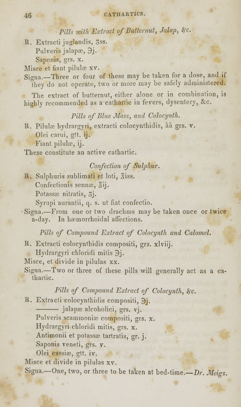 Pills with Extract of Butternut, Jalap, fyc. R. Extracti juglandis, 3ss. Pulveris jalapae, 9j. Saponis, grs. x. Misce et fiant pilulee xv. Signa.—Three or four of these may be taken for a dose, and if they do not operate, two or more may be safely administered. The extract of butternut, either alone or in combination, is highly recommended as a cathartic in fevers, dysentery, &c. Pills of Blue Mass, and Colocynth. R. Pilulae hydrargyri, extracti colocynthidis, aa. grs. v. Olei carui, gtt. ij. Fiant pilulse, ij. These constitute an active cathartic. Confection of Sulphur. R. Sulphuris sublimati et loti, ^iss. Confectionis sennas, oij- Potassae nitratis, 3j. Syrupi aurantii, q. s. ut fiat confectio. Signa.—From one or two drachms may be taken once or twice a-day. In haemorrhoidal affections. Pills of Compound Extract of Colocynth and Calomel. R. Extracti colocynthidis compositi, grs. xlviij. Hydrargyri chloridi mitis 9j. Misce, et divide in pilulas xx. Signa.—Two or three of these pills will generally act as a ca- thartic. Pills of Compound Extract of Colocynth, fyc. R. Extracti colocynthidis compositi, 9j. ■ jalapae alcoholici, grs. vj. Pulveris scamraoniae compositi, grs. x. Hydrargyri chloridi mitis, grs. x. Antimonii et potassae tartratis, gr. j. Saponis veneti, grs. v. Olei cassias, gtt. iv. Misce et divide in pilulas xv. Signa.—One, two, or three to be taken at bed-time.—Dr. Meigs.