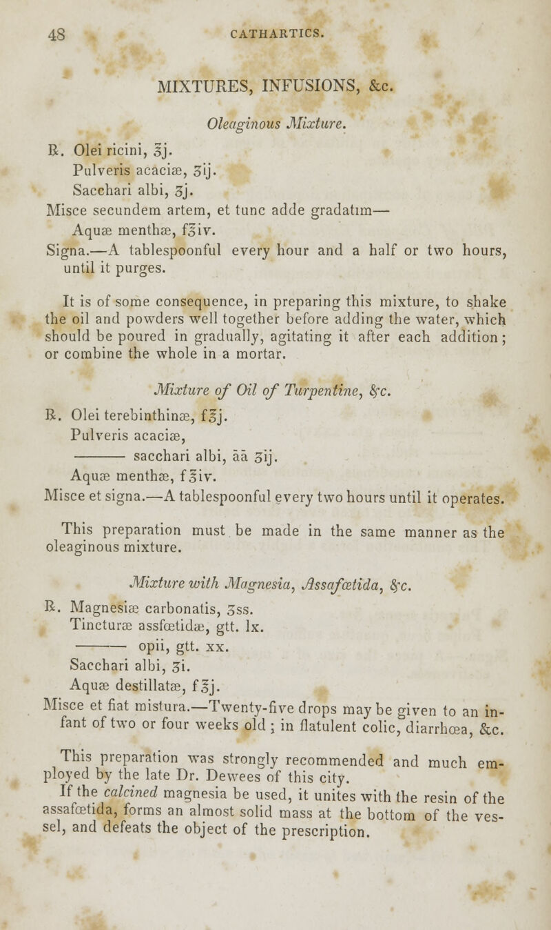 MIXTURES, INFUSIONS, &c. Oleaginous Mixture. R. Olei ricini, sj. Pulveris acaciae, 3ij. Sacchari albi, 3j. Misce secundem artem, et tunc adde gradatim— Aquae menthae, ftfiv. Signa.—A tablespoonful every hour and a half or two hours, until it purges. It is of some consequence, in preparing this mixture, to shake the oil and powders well together before adding the water, which should be poured in gradually, agitating it after each addition; or combine the whole in a mortar. Mixture of Oil of Turpentine, fyc. R. Olei terebinthinae, f^j. Pulveris acaciae, sacchari albi, aa 3ij. Aquae menthae, f siv. Misce et signa.—A tablespoonful every two hours until it operates. This preparation must be made in the same manner as the oleaginous mixture. Mixture with Magnesia, Assafcetida, fyc. R. Magnesiae carbonatis, 5ss. Tincturae assfcetidae, gtt. lx. opii, gtt. xx. Sacchari albi, Zi. Aquae destillatae, f sj. Misce et fiat mistura.—Twenty-five drops maybe given to an in- fant of two or four weeks old ; in flatulent colic, diarrhoea, &c. This preparation was strongly recommended and much em- ployed by the late Dr. Dewees of this city. If the calcined magnesia be used, it unites with the resin of the assafoetida, forms an almost solid mass at the bottom of the ves- sel, and defeats the object of the prescription.