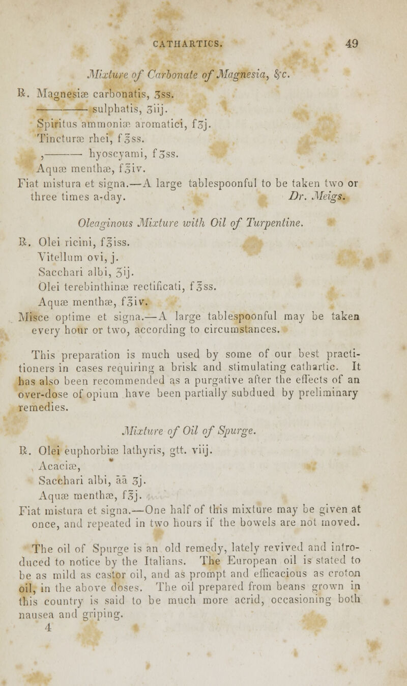 .Mixture of Carbonate of Magnesia, fyc. R. Magnesias carbonatis, 3ss. • sulphatis, Siij- Spiritus ammonia! aromatici, f3j. Tincturas rhei, f^§s. , hyoscyami, fjss. Aquas menthas, f.siv. Fiat mistura et signa.—A large tablespoonful to be taken two or three times a-day. Dr. Meigs. Oleaginous Mixture with Oil of Turpentine. B. Olei ricini, fiiss. Yitellum ovi, j. Sacchari albi, 5ij. Olei terebinthinas rectificati, fiss. Aquae menthas, fsiv. ]\Iisce optime et signa.—A large tablespoonful may be taken every hour or two, according to circumstances. This preparation is much used by some of our best practi- tioners in cases requiring a brisk and stimulating cathartic. It has also been recommended as a purgative after the effects of an over-dose of opium have been partially subdued by preliminary remedies. Mixture of Oil of Spurge. R. Olei euphorbias lathyris, gtt. viij. Acacias, Sacchari albi, aa 3J- Aquas menthas, f§j. Fiat mistura et signa.—One half of this mixture may be given at once, and repeated in two hours if the bowels are not moved. The oil of Spurge is an old remedy, lately revived and intro- duced to notice by the Italians. The European oil is stated to be as mild as castor oil, and as prompt and efficacious as croton oil, in the above doses. The oil prepared from beans grown in this country is said to be much more acrid, occasioning both nausea and griping. 4
