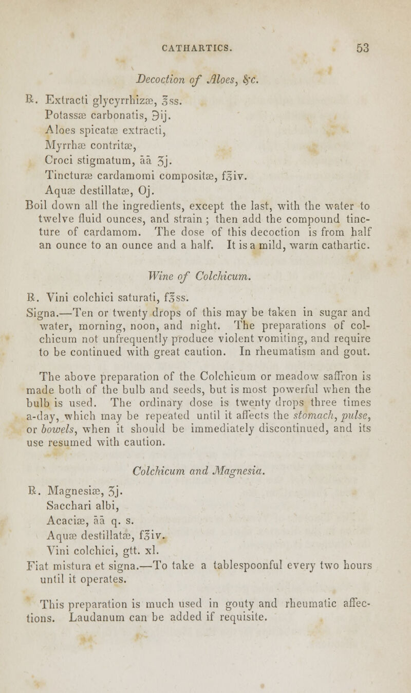 Decoction of Aloes, fyc. R. Extracti glycyrrhizas, Iss. Potassas carbonatis, 9ij. Aloes spicatas extracti, Myrrhae contritas, Croci stigmatum, aa. 3j. Tincturas cardamorai compositas, f3iv. Aquas destillatas, Oj. Boil down all the ingredients, except the last, with the water to twelve fluid ounces, and strain ; then add the compound tinc- ture of cardamom. The dose of this decoction is from half an ounce to an ounce and a half. It is a mild, warm cathartic. Wine of Colchicum. R. Vini colchici saturati, fjjss. Signa.—Ten or twenty drops of this may be taken in sugar and water, morning, noon, and night. The preparations of col- chicum not unfrequently produce violent vomiting, and require to be continued with great caution. In rheumatism and gout. The above preparation of the Colchicum or meadow saffron is made both of the bulb and seeds, but is most powerful when the bulb is used. The ordinary dose is twenty drops three times a-day, which may be repeated until it affects the stomach, pulse, or bowels, when it should be immediately discontinued, and its use resumed with caution. Colchicum and Magnesia. R. Magnesias, 3j. Sacchari albi, Acacias, aa q. s. Aquas destillatas, f^iv. Vini colchici, gtt. xl. Fiat mistura et signa.—To take a tablespoonful every two hours until it operates. This preparation is much used in gouty and rheumatic affec- tions. Laudanum can be added if requisite.