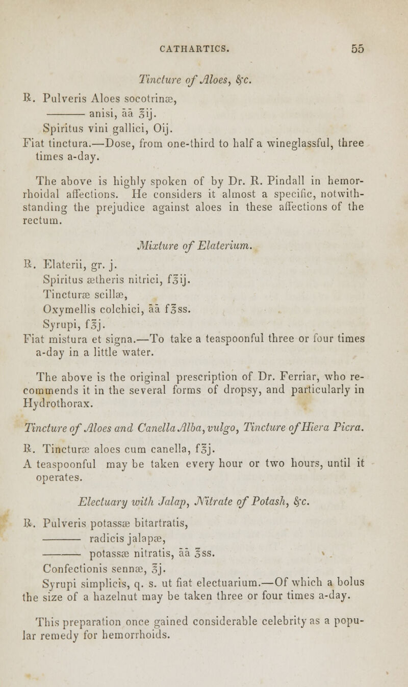 Tincture of Aloes, fyc. R. Pulveris Aloes socottinse, anisi, aa. sij. Spiritus vini gallici, Oij. Fiat tinctura.—Dose, from one-third to half a wineglassful, three times a-day. The above is highly spoken of by Dr. R. Pindall in hemor- rhoidal affections. He considers it almost a specific, notwith- standing the prejudice against aloes in these affections of the rectum. Mixture of Elaterium. R. Elaterii, gr. j. Spiritus eelheris nitrici, f^ij. Tincturse scillse, Oxymellis colchici, aa f^ss. Syrupi, f.5J. Fiat mistura et signa.—To take a teaspoonful three or four times a-day in a little water. The above is the original prescription of Dr. Ferriar, who re- commends it in the several forms of dropsy, and particularly in Hydrothorax. Tincture of Aloes and CanellaAlba,vulgo7 Tincture of Hiera Picra. R. Tincturse aloes cum canella, fsj. A teaspoonful may be taken every hour or two hours, until it operates. Electuary with Jalap, Nitrate of Potash, fyc. R. Pulveris potassse bitartratis, radicis jalapse, potassse nitratis, aa oSS. Confectionis sennse, 3J- Syrupi simplicis, q. s. ut fiat electuarium.—Of which a bolus the size of a hazelnut may be taken three or four times a-day. This preparation once gained considerable celebrity as a popu- lar remedy for hemorrhoids.