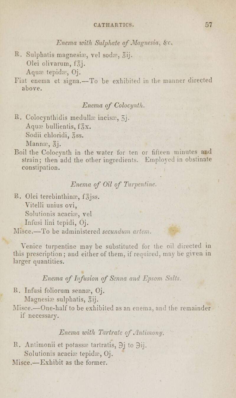 Enema with Sulphate of .Magnesia, fyc, R. Sulphatis magnesice, vel soda1, gij. Olei olivarum, f§j. Aquae tepida?, Oj. Fiat enema et signa.—To be exhibited in the maimer directed above. Enema of Colocynth. R. Colocynthidis medullas incisce, 5j- Aqua? bullientis, f§x. Sodii chloridi, oSS. Mannre, |j. Boil the Colocynth in the water for ten or fifteen minutes and strain; then add the other ingredients. Employed in obstinate constipation. Enema of Oil of Turpentine. R. Olei terebinthince, fsjss. Vitelli unius ovi, Solutionis acacia?, vel Infusi lini tepidi, Oj. Misce.—To be administered secundum a, Venice turpentine may be substituted for the oil directed in this prescription ; and either of them, if required, may be given in larger quantities. Enema of Infusion of Senna and Epsom Salt R. Infusi foliorum sennae, Oj. Magnesias sulphatis, oij- Misce.—One-half to be exhibited as an enema, and the remainder if necessary. Enema with Tartrate of Antimony. R. Antimonii et potassce tartratis, 9j to 9ij. Solutionis acacias tepida?, Oj. Misce.—Exhibit as the former.